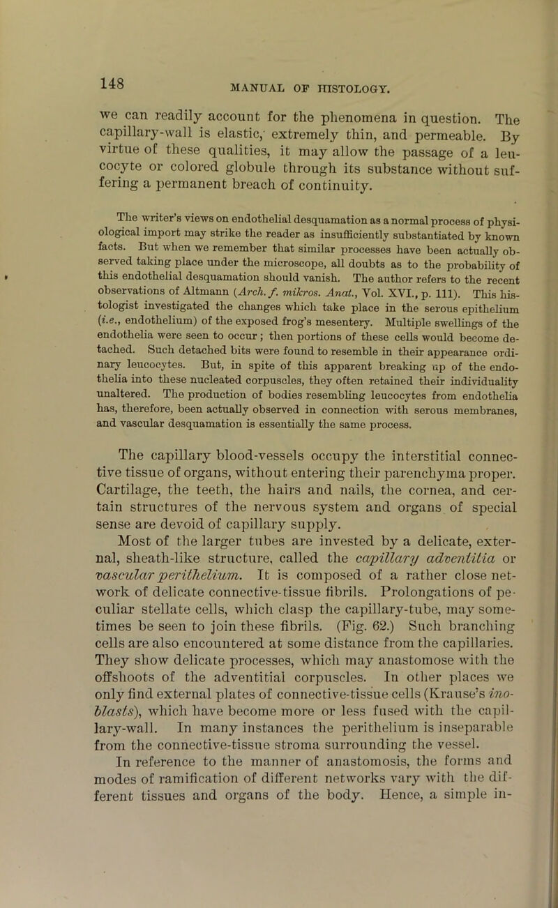 MANUAL OF HISTOLOGY. we can readily account for the phenomena in question. The capillary-wall is elastic,' extremely thin, and permeable. By virtue of these qualities, it may allow the passage of a leu- cocyte or colored globule through its substance without suf- fering a permanent breach of continuity. The writer’s views on endothelial desquamation as a normal process of physi- ological import may strike the reader as insufficiently substantiated by known facts. But when we remember that similar processes have been actually ob- served taking place under the microscope, all doubts as to the probability of this endothelial desquamation should vanish. The author refers to the recent observations of Altmann {Arch./, mihros. Anat., Yol. XVI., p. 111). This his- tologist investigated the changes which take place in the serous epithelium (*•«•» endothelium) of the exposed frog’s mesentery. Multiple swellings of the endothelia were seen to occur ; then portions of these cells would become de- tached. Such detached bits were found to resemble in their appearance ordi- nary leucocytes. But, in spite of this apparent breaking up of the endo- thelia into these nucleated corpuscles, they often retained their individuality unaltered. The production of bodies resembling leucocytes from endothelia has, therefore, been actually observed in connection with serous membranes, and vascular desquamation is essentially the same process. The capillary blood-vessels occupy the interstitial connec- tive tissue of organs, without entering their parenchyma proper. Cartilage, the teeth, the hairs and nails, the cornea, and cer- tain structures of the nervous system and organs of special sense are devoid of capillary supply. Most of the larger tubes are invested by a delicate, exter- nal, sheath-like structure, called the capillary adventitia or vascular perithelium. It is composed of a rather close net- work of delicate connective-tissue fibrils. Prolongations of pe- culiar stellate cells, which clasp the capillary-tube, may some- times be seen to join these fibrils. (Pig- 62.) Such branching cells are also encountered at some distance from the capillaries. They show delicate processes, which may anastomose with the offshoots of the adventitial corpuscles. In other places we only find external plates of connective-tissue cells (Krause’s ino- blasls), which have become more or less fused with the capil- lary-wall. In many instances the perithelium is inseparable from the connective-tissue stroma surrounding the vessel. In reference to the manner of anastomosis, the forms and modes of ramification of different networks vary with the dif- ferent tissues and organs of the body. Hence, a simple in-