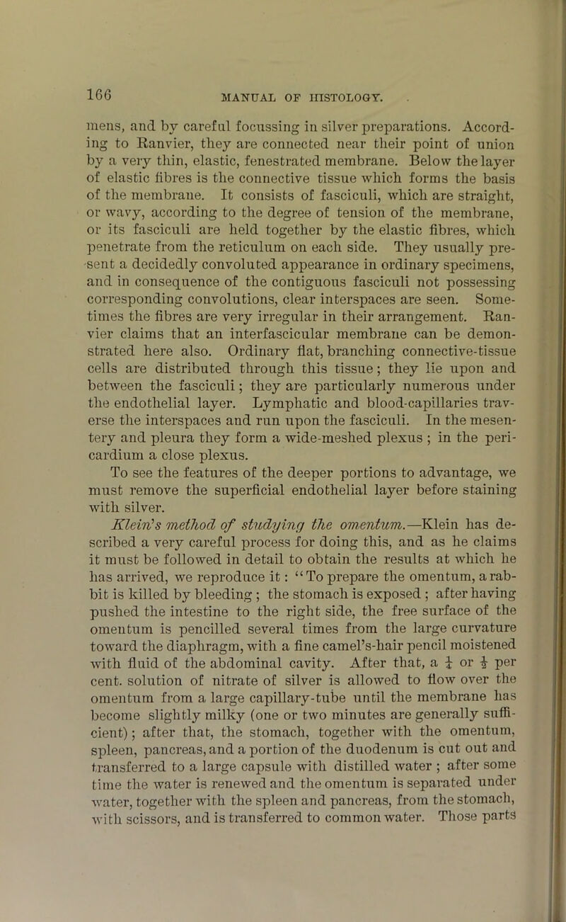 mens, and by careful focussing in silver preparations. Accord- ing to Ranvier, they are connected near their point of union by a very thin, elastic, fenestrated membrane. Below the layer of elastic fibres is the connective tissue which forms the basis of the membrane. It consists of fasciculi, which are straight, or wavy, according to the degree of tension of the membrane, or its fasciculi are held together by the elastic fibres, which penetrate from the reticulum on each side. They usually pre- sent a decided^ convoluted appearance in ordinary specimens, and in consequence of the contiguous fasciculi not possessing corresponding convolutions, clear interspaces are seen. Some- times the fibres are very irregular in their arrangement. Ran- vier claims that an interfascicular membrane can be demon- strated here also. Ordinary fiat, branching connective-tissue cells are distributed through this tissue; they lie upon and between the fasciculi; they are particularly numerous under the endothelial layer. Lymphatic and blood-capillaries trav- erse the interspaces and run upon the fasciculi. In the mesen- tery and pleura they form a wide-meshed plexus ; in the peri- cardium a close plexus. To see the features of the deeper portions to advantage, we must remove the superficial endothelial layer before staining with silver. Klein's method of studying the omentum.—Klein has de- scribed a very careful process for doing this, and as he claims it must be followed in detail to obtain the results at which he has arrived, we reproduce it: “To prepare the omentum, a rab- bit is killed by bleeding ; the stomach is exposed ; after having pushed the intestine to the right side, the free surface of the omentum is pencilled several times from the large curvature toward the diaphragm, with a fine camel’s-hair pencil moistened with fluid of the abdominal cavity. After that, a J or I per cent, solution of nitrate of silver is allowed to flow over the omentum from a large capillary-tube until the membrane has become slightly milky (one or two minutes are generally suffi- cient) ; after that, the stomach, together with the omentum, spleen, pancreas, and a portion of the duodenum is cut out and transferred to a large capsule with distilled water ; after some time the water is renewed and the omentum is separated under water, together with the spleen and pancreas, from the stomach, with scissors, and is transferred to common water. Those parts