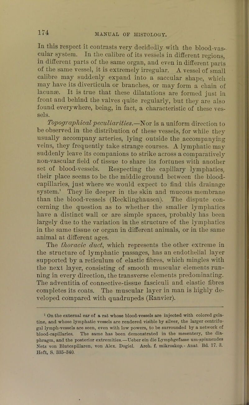 In this respect it contrasts very decidedly with the blood-vas- cular system. In the calibre of its vessels in different regions, in different parts of the same organ, and even in different parts of the same vessel, it is extremely irregular. A vessel of small calibre may suddenly expand into a saccular shape, which may have its diverticula or branches, or may form a chain of lacunse. It is true that these dilatations are formed just in front and behind the valves quite regularly, but they are also found everywhere, being, in fact, a characteristic of these ves- sels. Topographical peculiarities.—Nor is a uniform direction to be observed in the distribution of these vessels, for while they usually accompany arteries, lying outside the accompanying veins, they frequently take strange courses. A lynqjliatic may suddenly leave its companions to strike across a comparatively non-vascular held of tissue to share its fortunes with another set of blood-vessels. Respecting the capillary lymphatics,, their place seems to be the middle ground between the blood- capillaries, just where we would expect to ffnd this drainage system.1 They lie deeper in the skin and mucous membrane than the blood-vessels (Recklinghausen). The dispute con- cerning the question as to whether the smaller lymphatics have a distinct wall or are simple spaces, probably has been largely due to the variation in the structure of the lymphatics in the same tissue or organ in different animals, or in the same animal at different ages. The thoracic duct, which represents the other extreme in the structure of lymphatic passages, lias an endothelial layer supported by a reticulum of elastic fibres, which mingles with the next layer, consisting of smooth muscular elements run- ning in every direction, the transverse elements predominating. The adventitia of connective-tissue fasciculi and elastic fibres completes its coats. The muscular layer in man is highly de- veloped compared with quadrupeds (Ranvier). 1 On the external ear of a rat whose blood-vessels are injected with colored gela- tine, and whose lymphatic vessels are rendered visible by silver, the larger centrifu- gal lymph-vessels are seen, even with low powers, to be surrounded by a network of blood-capillaries. The same has been demonstrated in the mesentery, the dia- phragm, and the posterior extremities.—Ueber ein die Lymphgefasse um-spinneudes Netz von Blutcapillaren, von Alex. Dogiel. Arch. f. mikroskop. - Anat Bd. 17. 3. Heft, S. 335-340.