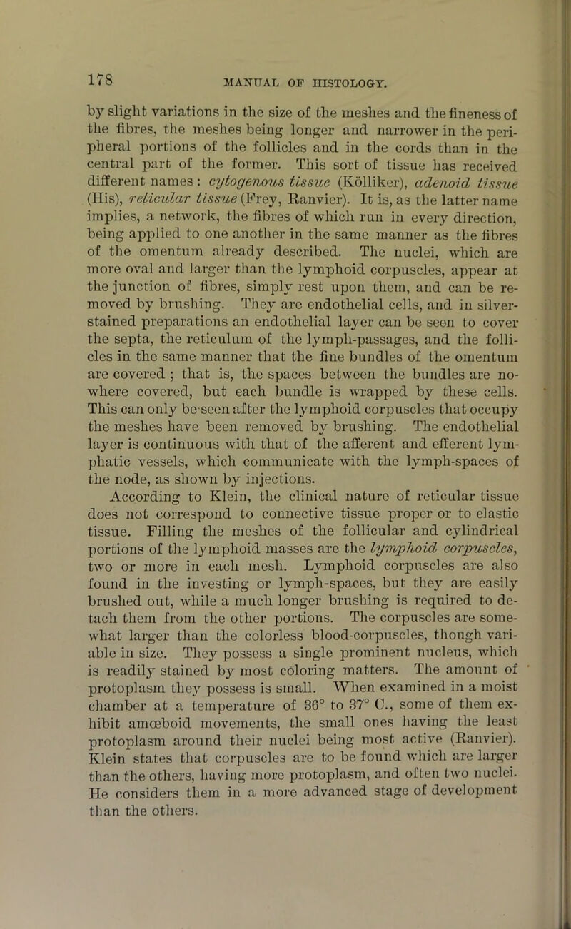 by slight variations in the size of the meshes and the fineness of the fibres, the meshes being longer and narrower in the peri- pheral portions of the follicles and in the cords than in the central part of the former. This sort of tissue lias received different names: cytogenous tissue (Kolliker), adenoid tissue (His), reticular tissue (Frey, Ranvier). It is, as the latter name implies, a network, the fibres of which run in every direction, being applied to one another in the same manner as the fibres of the omentum already described. The nuclei, which are more oval and larger than the lymphoid corpuscles, appear at the junction of fibres, simply rest upon them, and can be re- moved by brushing. They are endothelial cells, and in silver- stained preparations an endothelial layer can be seen to cover the septa, the reticulum of the lympli-passages, and the folli- cles in the same manner that the fine bundles of the omentum are covered ; that is, the spaces between the bundles are no- where covered, but each bundle is wrapped by these cells. This can only be seen after the lymphoid corpuscles that occupy the meshes have been removed by brushing. The endothelial layer is continuous with that of the afferent and efferent lym- phatic vessels, which communicate with the lympli-spaces of the node, as shown by injections. According to Klein, the clinical nature of reticular tissue does not correspond to connective tissue proper or to elastic tissue. Filling the meshes of the follicular and cylindrical portions of the lymphoid masses are the lymphoid corpuscles, two or more in each mesh. Lymphoid corpuscles are also found in the investing or lympli-spaces, but they are easily brushed out, while a much longer brushing is required to de- tach them from the other portions. The corpuscles are some- what larger than the colorless blood-corpuscles, though vari- able in size. They possess a single prominent nucleus, which is readily stained by most coloring matters. The amount of protoplasm they possess is small. When examined in a moist chamber at a temperature of 36° to 37° C., some of them ex- hibit amoeboid movements, the small ones having the least protoplasm around their nuclei being most active (Ranvier). Klein states that corpuscles are to be found which are larger than the others, having more protoplasm, and often two nuclei. He considers them in a more advanced stage of development than the others.