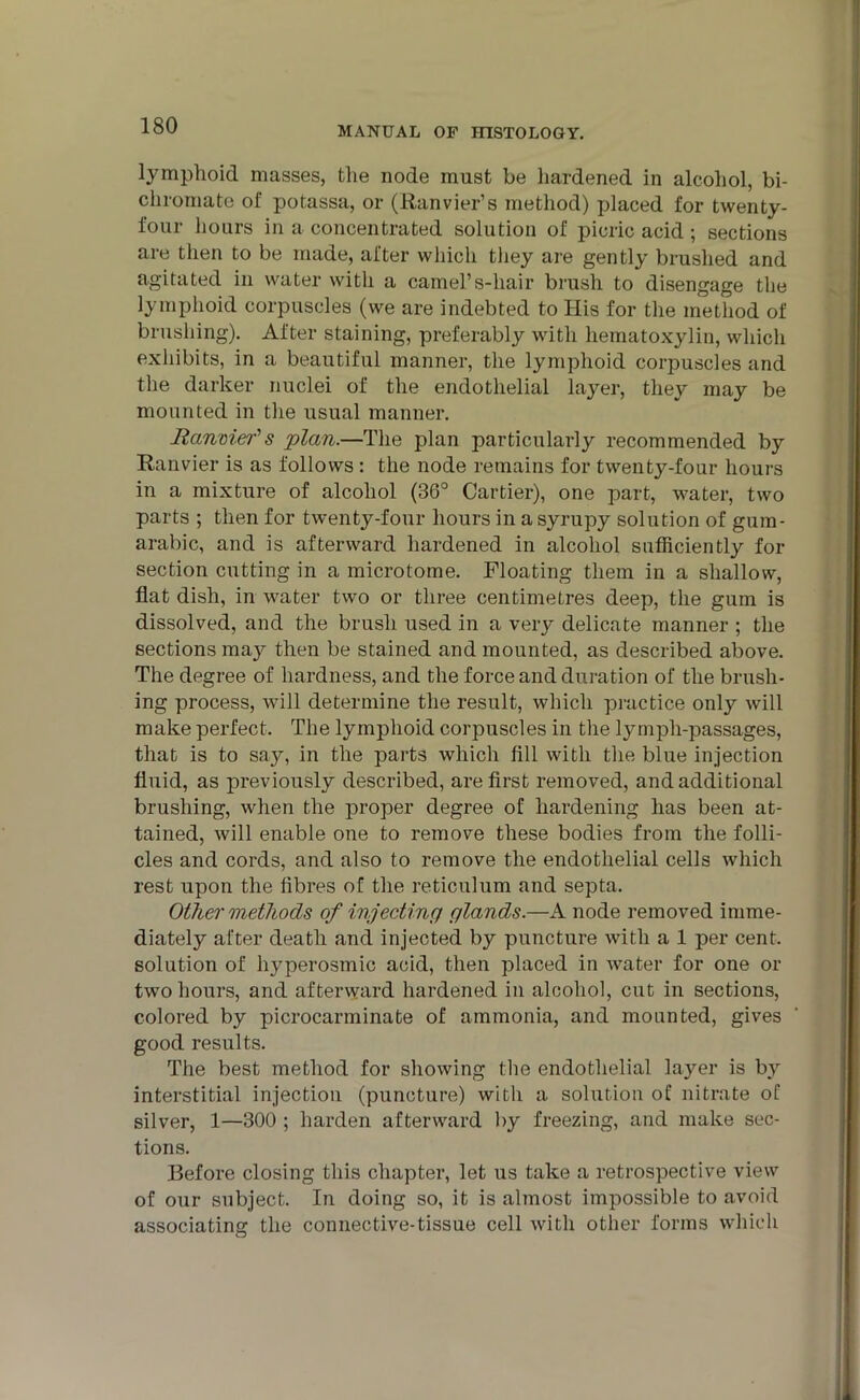 lymphoid masses, the node must be hardened in alcohol, bi- chromate of potassa, or (Ranvier’s method) placed for twenty- four hours in a concentrated solution of picric acid ; sections are then to be made, after which they are gently brushed and agitated in water with a camel’s-hair brush to disengage the lymphoid corpuscles (we are indebted to His for the method of brushing). After staining, preferably with hematoxylin, which exhibits, in a beautiful manner, the lymphoid corpuscles and the darker nuclei of the endothelial layer, they may be mounted in the usual manner. Ranmefs plan.—The plan particularly recommended by Ranvier is as follows: the node remains for twenty-four hours in a mixture of alcohol (36° Cartier), one part, water, two parts ; then for twenty-four hours in a syrupy solution of gum- arabic, and is afterward hardened in alcohol sufficiently for section cutting in a microtome. Floating them in a shallow, flat dish, in water two or three centimetres deep, the gum is dissolved, and the brush used in a very delicate manner ; the sections may then be stained and mounted, as described above. The degree of hardness, and the force and duration of the brush- ing process, will determine the result, which practice only will make perfect. The lymphoid corpuscles in the lymph-passages, that is to say, in the parts which fill with the blue injection fluid, as previously described, are first removed, and additional brushing, when the proper degree of hardening has been at- tained, will enable one to remove these bodies from the folli- cles and cords, and also to remove the endothelial cells which rest upon the fibres of the reticulum and septa. Other methods of injecting glands.—A node removed imme- diately after death and injected by puncture with a 1 per cent, solution of hyperosmic acid, then placed in water for one or two hours, and afterward hardened in alcohol, cut in sections, colored by picrocarminate of ammonia, and mounted, gives good results. The best method for showing the endothelial layer is by interstitial injection (puncture) with a solution of nitrate of silver, 1—300 ; harden afterward by freezing, and make sec- tions. Before closing this chapter, let us take a retrospective view of our subject. In doing so, it is almost impossible to avoid associating the connective-tissue cell with other forms which