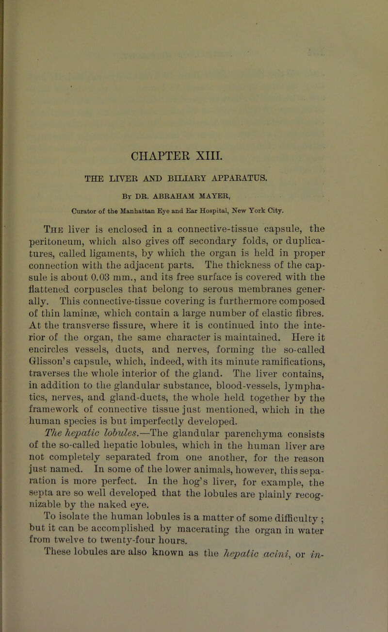 CHAPTER XIII. THE LIVER AOT) BILIARY APPARATUS. By DR. ABRAHAM MAYER, Curator of the Manhattan Eye and Ear Hospital, New York City. The liver is enclosed in a connective-tissue capsule, the peritoneum, which also gives off secondary folds, or duplica- tures, called ligaments, by which the organ is held in proper connection with the adjacent parts. The thickness of the cap- sule is about 0.03 mm., and its free surface is covered with the flattened corpuscles that belong to serous membranes gener- ally. This connective-tissue covering is furthermore composed of thin laminae, which contain a large number of elastic fibres. At the transverse fissure, where it is continued into the inte- rior of the organ, the same character is maintained. Here it encircles vessels, ducts, and nerves, forming the so-called Glisson’s capsule, which, indeed, with its minute ramifications, traverses the whole interior of the gland. The liver contains, in addition to the glandular substance, blood-vessels, lympha- tics, nerves, and gland-ducts, the whole held together by the framework of connective tissue just mentioned, which in the human species is but imperfectly developed. The hepatic lobules.—The glandular parenchyma consists of the so-called hepatic lobules, which in the human liver are not completely separated from one another, for the reason just named. In some of the lower animals, however, this sepa- ration is more perfect. In the hog’s liver, for example, the septa are so well developed that the lobules are plainly recog- nizable by the naked eye. To isolate the human lobules is a matter of some difficulty ; but it can be accomplished by macerating the organ in water from twelve to twenty-four hours. These lobules are also known as the hepatic acini, or in-