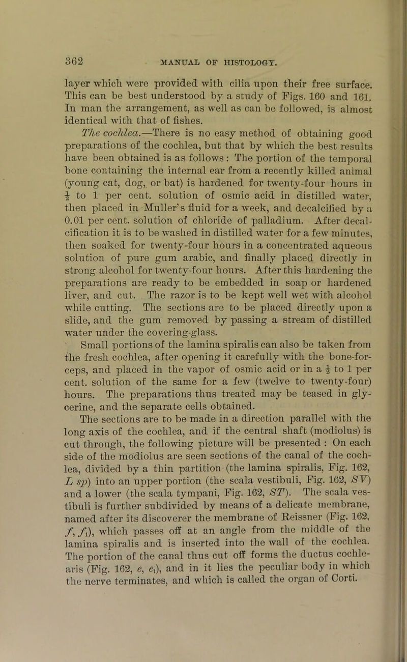 layer which were provided with cilia upon their free surface. This can be best understood by a study of Figs. 160 and 161. In man the arrangement, as well as can be followed, is almost identical with that of fishes. The cochlea.—There is no easy method of obtaining good preparations of the cochlea, but that by which the best results have been obtained is as follows: The portion of the temporal bone containing the internal ear from a recently killed animal (young cat, dog, or bat) is hardened for twenty-four hours in £ to 1 per cent, solution of osmic acid in distilled water, then placed in Muller’s fluid for a week, and decalcified by a 0.01 per cent, solution of chloride of palladium. After decal- cification it is to be washed in distilled water for a few minutes, then soaked for twenty-four hours in a concentrated aqueous solution of pure gum arabic, and finally placed directly in strong alcohol for twenty-four hours. After this hardening the preparations are ready to be embedded in soap or hardened liver, and cut. The razor is to be kept well wet with alcohol while cutting. The sections are to be placed directly upon a slide, and the gum removed by passing a stream of distilled w'ater under the covering-glass. Small portions of the lamina spiralis can also be taken from the fresh cochlea, after opening it carefully with the bone-for- ceps, and placed in the vapor of osmic acid or in a £ to 1 per cent, solution of the same for a few (twelve to twenty-four) hours. The preparations thus treated may be teased in gly- cerine, and the separate cells obtained. The sections are to be made in a direction parallel with the long axis of the cochlea, and if the central shaft (modiolus) is cut through, the following picture will be presented : On each side of the modiolus are seen sections of the canal of the coch- lea, divided by a thin partition (the lamina spiralis, Fig. 162, L sp) into an upper portion (the scala vestibuli, Fig. 162, SV) and a lower (the scala tympani, Fig. 162, ST). The scala ves- tibuli is further subdivided by means of a delicate membrane, named after its discoverer the membrane of Reissner (Fig. 162, fi /,), which passes off at an angle from the middle of the lamina spiralis and is inserted into the wall of the cochlea. The portion of the canal thus cut off forms the ductus cochle- aris (Fig. 162, e, ex), and in it lies the peculiar body in which the nerve terminates, and which is called the organ of Corti.