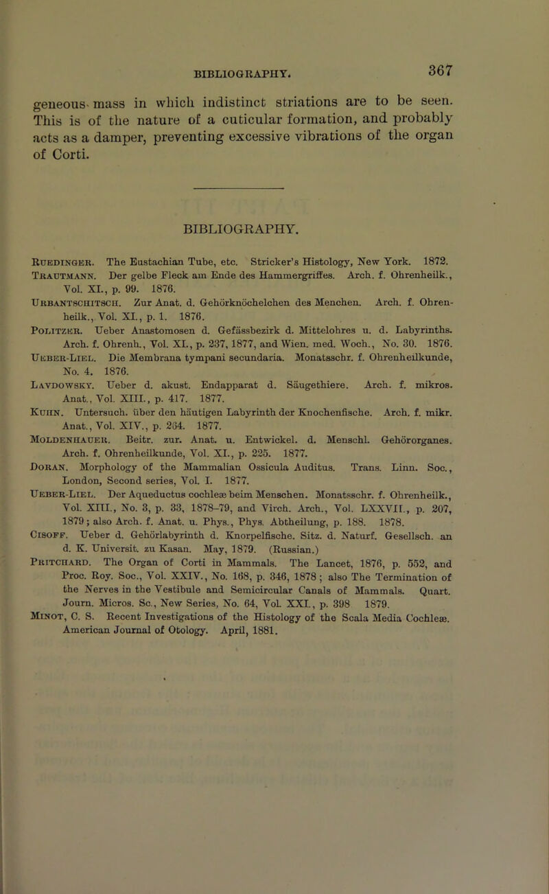 BIBLIOGRAPHY. geneous- mass in which indistinct striations are to be seen. This is of the nature of a cuticular formation, and probably acts as a damper, preventing excessive vibrations of the organ of Corti. BIBLIOGRAPHY. Ruedinger. The Eustachian Tube, etc. Strieker’s Histology, New York. 1872. Tradtmann. Der gelbe Fleck am Ende des Hammergriffes. Arch. f. Ohrenheilk., Vol. XL, p. 99. 1876. Urbantschitsch. Zur Anat. d. Gehorknochelchen des Menchen. Arch. f. Ohren- heilk., Vol. XI., p. 1. 1876. Poi.itzer. Ueber Anastomosen d. Gefassbezirk d. Mittelohres u. d. Labyrinths. Arch. f. Ohrenh., Vol. XL, p. 237, 1877, and Wien. med. Woch., No. 30. 1876. Ueber-Liel. Die Membrana tympani secundaria. Monatsschr. f. Ohrenheilkunde, No. 4. 1876. Lavdowsky. Ueber d. akust. Endapparat d. Saugethiere. Arch. f. mikros. Anat., Vol. XIII., p. 417. 1877. Kuhn. Untersuch. iiber den hiiutigen Labyrinth der Knochenfische. Arch. f. mikr. Anat., Vol. XIV., p. 264. 1877. MoLiDENHAGER. Beitr. zur. Anat. u. Entwickel. d. Menschl. Gehororganes. Arch. f. Ohrenheilkunde, Vol. XI., p. 225. 1877. Doran. Morphology of the Mammalian Ossicula Auditus. Trans. Linn. Soc., London, Second series, Vol. I. 1877. Ueber-Liei,. Der Aqueductus cochleae beim Menschen. Monatsschr. f. Ohrenheilk., Vol. XIII., No. 3, p. 33, 1878-79, and Virch. Arch., Vol. LXXVIL, p. 207, 1879; also Arch. f. Anat. u. Phys., Phys. Abtheilung, p. 188. 1878. Cisoff. Ueber d. Gehorlabyrinth d. Knorpelfische. Sitz. d. Naturf. Gesellsch. an d. K. Universit. zu Kasan. May, 1879. (Russian.) Pritchard. The Organ of Corti in Mammals. The Lancet, 1876, p. 552, and Proc. Roy. Soc., Vol. XXIV., No. 168, p. 346, 1878; also The Termination of the Nerves in the Vestibule and Semicircular Canals of Mammals. Quart. Journ. Micros. Sc., New Series, No. 64, Vol. XXI., p. 398 1879. Minot, C. S. Recent Investigations of the Histology of the Scala Media Cochlese. American Journal of Otology. April, 1881.