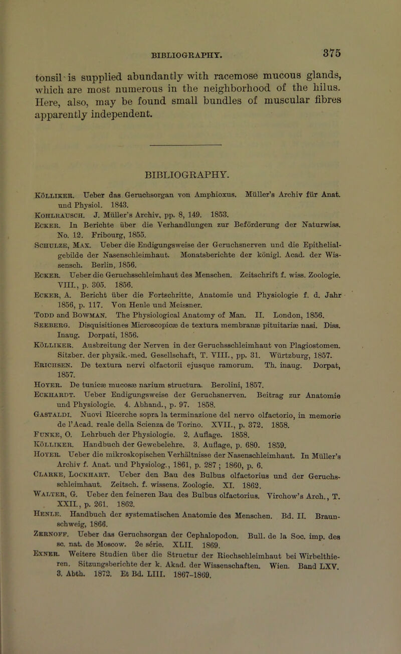BIBLIOGRAPHY. tonsil is supplied abundantly with racemose mucous glands, which are most numerous in the neighborhood of the hilus. Here, also, may be found small bundles of muscular fibres apparently independent. BIBLIOGRAPHY. Kolliker. Ueber das Geruchsorgan von Amphioxns. Muller’s Archiv fur Anat. und Physiol. 1843. Koiilkausch. J. Muller’s Archiv, pp. 8, 149. 1853. Ecker. In Berichte iiber die Verhandlungen zur Beforderung der Naturwiss. No. 12. Fribourg, 1855. Schulze, Max. Ueber die Endigungsweise der Geruchsnerven und die Epithelial- gebilde der Nasenschleimhaut. Monatsberichte der konigl. Acad, der Wis- sensch. Berlin, 1856. Ecker. Ueber die Geruchsscbleimhaut des Menscben. Zeitschrift f. wiss. Zoologie. YIH., p. 305. 1856. Ecker, A. Bericht iiber die Fortscbritte, Anatomie und Physiologie f. d. Jabr 1856, p. 117. Yon Henle und Meissner. Todd and Bowman. The Physiological Anatomy of Man. II. London, 1856. Seeberg. Disquisitiones Microscopic® de textura membran® pituitariae nasi. Diss. Inaug. Dorpati, 1856. Kolliker. Ausbreitung der Nerven in der Geruchsschleimhaut von Plagiostomen. Sitzber. der physik.-med. Gesellschaft, T. YIII., pp. 31. Wiirtzburg, 1857. Erichsen. De textura nervi olfactorii ejusque ramorum. Th. inaug. Dorpat, 1857. Hover. De tunic® mucos® narium structura. Berolini, 1857. Eckhardt. Ueber Endigungsweise der Geruchsnerven. Beitrag zur Anatomie und Physiologie. 4. Abhand., p. 97. 1858. Gastaldi. Nuovi Ricerche sopra la terminazione del nervo olfactorio, in memorie de l’Acad. reale della Scienza de Torino. XVII., p. 372. 1858. Funke, O. Lehrbuch der Physiologie. 2. Auflage. 1858. ICOlliker. Handbuch der Gewebelehre. 3. Auflage, p. 680. 1859. Hover. Ueber die mikroskopischen Verhiiltnisse der Nasenschleimhaut. In Muller’s Archiv f. Anat. und Physiolog., 1861, p. 287 ; 1860, p. 6. Clarke, Lockhart. Ueber den Bau des Bulbus olfactorius und der Geruchs- schleimhaut. Zeitsch. f. wissens. Zoologie. XI. 1862. Walter, G. Ueber den feineren Bau des Bulbus olfactorius. Virchow’s Arch. T. XXII., p. 261. 1862. Henle. Handbuch der systematischen Anatomie des Menschen. Bd. II. Braun- schweig, 1866. Zernoff. Ueber das Geruchsorgan der Cephalopodon. Bull, de la Soc. imp. des sc. nat. de Moscow. 2e sdrie. XLII. 1869. Exner. Weitere Studien iiber die Structur der Riechschleimhaut bei Wirbelthie- ren. Sitzungsberichte der k. Akad. der Wissensohaften. Wien. Band LXV 3. Abth. 1872. Et Bd. LIII. 1867-1860.