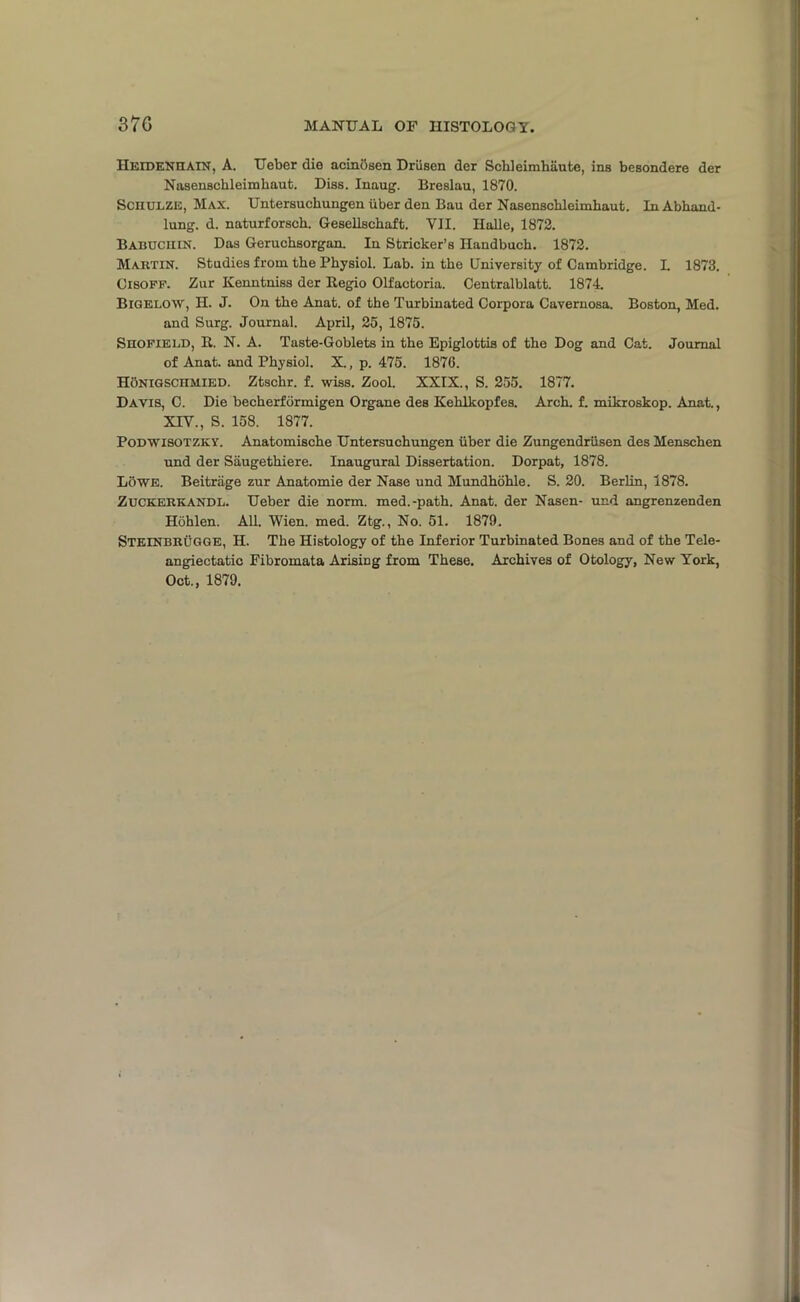 HeidenHAIN, A. Ueber die acinbsen Driisen der Schleimhaute, ins besondere der Nasenschleimhaut. Diss. Inaug. Breslau, 1870. Sciiulze, Max. Untersuchungen iiber den Bau der Nasenschleimhaut. In Abhand- lung. d. naturforsch. Gesellschaft. VII. Halle, 1872. Babuciiin. Das Geruchsorgan. In Strieker’s Handbuch. 1872. Martin. Studies from the Physiol. Lab. in the University of Cambridge. L 1873. Cisopf. Zur Kenntniss der Begio Olfactoria. Centralblatt. 1874. Bigelow, H. J. On the Anat. of the Turbinated Corpora Cavernosa. Boston, Med. and Surg. Journal. April, 25, 1875. Shofield, II. N. A. Taste-Goblets in the Epiglottis of the Dog and Cat. Journal of Anat. and Physiol. X., p. 475. 1876. HoNiGSCnMiED. Ztschr. f. wiss. Zool. XXIX., S. 255. 1877. Davis, C. Die becherformigen Organe des Kelilkopfes. Arch. f. mikroskop. Anat., XIV., S. 158. 1877. Podwisotzky. Anatomische Untersuchungen iiber die Zungendriisen des Menschen und der Siiugethiere. Inaugural Dissertation. Dorpat, 1878. Lowe. Beitrage zur Anatomie der Nase und Mundhohle. S. 20. Berlin, 1878. Zuckerkandl. Ueber die norm, med.-path. Anat. der Nasen- und angrenzenden Hohlen. All. Wien. med. Ztg., No. 51. 1879. STEINBRUGGE, H. The Histology of the Inferior Turbinated Bones and of the Tele- angiectatic Fibromata Arising from These. Archives of Otology, New York, Oct., 1879.
