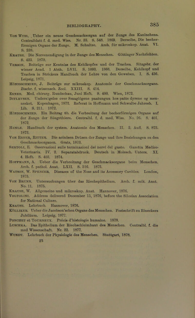BIBLIOGRAPHY. Von Wvss, Ueber ein neues Geschmacksorgan auf der Zunge des Kaninchens. Centralblatt f. d. med. Wiss. Nr. 35. S. 548. 1869. Derselbe, Die becher- formigen Organe der Zunge. M. Schultze. Arch, fiir mikroskop. Anat. VI. S. 238. Krause. Die Nervencndigung in der Zunge desMenschen. Gottinger Nachrichten. S. 423. 1870. Verson. Beitriige zur Kentniss des Keblkopfes und der Trachea. Sitzgsbr. der wiener Acad. 1 Abth. LVII. S. 1093. 1868. Derselbe, Kehllcopf und Trachea in Strickers Handbuch der Lehre von den Geweben. I. S. 456. Leipzig, 1871. IIonigscitmied, J. Beitriige zur mikroskop. Anatomie der Geschmacksorgane. Ztschr. f. wissensch. Zool. XXIII. S. 414. Exner. Med. chirurg. Rundschau, Juni Heft. S. 400. Wien, 1872. Ditlevsen. Unders'Sgelse over Smaglogene paatungun hos patte dyrene og men- nesket. Kopenhagen, 1872. Referat in Hoffmann und Schwalbe Jahresb. I. Lib. S. 211. 1872. Honigschmied. Ein Beitrag iib. die Verbreitung der beeherformigen Organe auf der Zunge der Siiugethiere. Centralbl. f. d. med. Wiss. No. 26. S. 401. 1872. Henue. Handbuch der system. Anatomie des Menschen. II. 2. Aufl. S. 873. 1873. Von Ebner, Ritter. Die acinosen Driisen der Zunge und ihre Beziehungen zu den Geschmacksorganen. Gratz, 1873. Sertoli, E. Osservazioni sulle terminazioni dei nervi del gusto. Gazetta Medico- Veterinaria. IV. 2. Separatabdruck. Deutsch in Molesch. Unters. XI. 4. Heft. S. 403. 1874. Hoffmann, A. Ueber die Verbreitung der Geschmacksorgane beim Menschen. Arch. f. pathol. Anat. LX1I. S. 516. 1875. Watson, W. Spencer. Diseases of the Nose and its Accessory Cavities. London, 1875. Von Brunn. Untersuchungen iiber das Riechepithelium. Arch. f. mik. Anat. No. 11. 1875. Krause, W. Allgemeine und mikroskop. Anat. Hannover, 1876. Voltolini. Address delivered December 15, 1876, before the Silesian Association for National Culture. Krause. Lehrbuch. Hannover, 1876. Kolliker. Ueber die Jacobson’schen Organe des Menschen. Festschrift zu Rineckers Jubilaum. Leipzig, 1877. Ponchet et Tourneux. Precis d’histologie humaine. 1878. LuscnKA. Das Epithelium der Riechschleimhaut des Menschen. Centralbl. f. die med Wissenschaft. Nr. 22. 1877. Wundt. Lehrbuch der Physiologie des Menschen. Stuttgart, 1878. 25