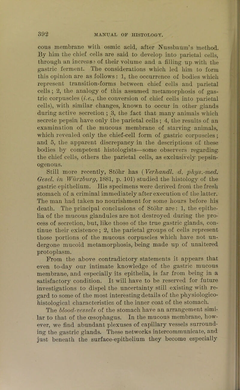 cous membrane with osmic acid, after Nussbaum’s method. By him the chief cells are said to develop into parietal cells, through an increase of their volume and a filling up with the gastric ferment. The considerations which led him to form this opinion are as follows: 1, the occurrence of bodies which represent transition-forms between chief cells and parietal cells; 2, the analogy of this assumed metamorphosis of gas- tric corpuscles (i.e., the conversion of chief cells into parietal cells), with similar changes, known to occur in other glands during active secretion ; 3, the fact that many animals which secrete pepsin have only the parietal cells ; 4, the results of an examination of the mucous membrane of starving animals, which revealed only the chief-cell form of gastric corpuscles; and 5, the apparent discrepancy in the descriptions of these bodies by competent histologists—some observers regarding the chief cells, others the parietal cells, as exclusively jiepsin- ogenous. Still more recently, Stohr has (Verhandl. d. phys.-med. Gesel. in Wurzburg, 1881, p. 101) studied the histology of the gastric epithelium. His specimens were derived from the fresh stomach of a criminal immediately after execution of the latter. The man had taken no nourishment for some hours before his death. The principal conclusions of Stohr are: 1, the epithe- lia of the mucous glandules are not destroyed during the pro- cess of secretion, but, like those of the true gastric glands, con- tinue their existence ; 2, the parietal groups of cells represent those portions of the mucous corpuscles which have not un- dergone mucoid metamorphosis, being made up of unaltered protoplasm. From the above contradictory statements it appears that even to-day our intimate knowledge of the gastric mucous membrane, and especially its epithelia, is far from being in a satisfactory condition. It will have to be reserved for future investigations to dispel the uncertainty still existing with re- gard to some of the most interesting details of the pliysiologico- histological characteristics of the inner coat of the stomach. The blood-vessels of the stomach have an arrangement simi- lar to that of the oesophagus. In the mucous membrane, how- ever, we find abundant plexuses of capillary vessels surround- ing the gastric glands. These networks intercommunicate, and just beneath the surface-epithelium they become especially