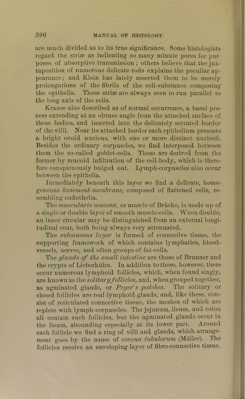 are mucli divided as to its true significance. Some histologists regard the strim as indicating so many minute pores for pur poses of absorptive transmission ; others believe that the jux- taposition of numerous delicate rods explains the peculiar ap- pearance ; and Klein has lately asserted them to be merely prolongations of the fibrils of the cell-substance composing the epithelia. These striae are always seen to run parallel to the long axis of the cells. Krause also described as of normal occurrence, a basal pro- cess extending at an obtuse angle from the attached surface of these bodies, and inserted into the delicately serrated border of the villi. Near its attached border each epithelium presents a bright ovoid nucleus, with one or more distinct nucleoli. Besides the ordinary corpuscles, we find interposed between them the so-called goblet-cells. These are derived from the former by mucoid infiltration of the cell-body, which is there- fore conspicuously bulged out. Lymph-corpuscles also occur between the epithelia. Immediately beneath this layer we find a delicate, homo- geneous basement-membrane, composed of flattened cells, re- sembling endothelia. The muscularis mucosce, or muscle of Briicke, is made up of a single or double layer of smooth muscle-cells. When double, an inner circular may be distinguished from an external longi- tudinal coat, both being always very attenuated. The submucous layer is formed of connective tissue, the supporting framework of which contains lymphatics, blood- vessels, nerves, and often groups of fat-cells. The glands of the small intestine are those of Brunner and the crypts of Lieberkiihn. In addition to these, however, there occur numerous lymphoid follicles, which, when found singly, are known as the solitary follicles, and, when grouped together, as agminated glands, or Peyer's patches. The solitary or closed follicles are real lymphoid glands, and, like these, con- sist of reticulated connective tissue, the meshes of which are replete with lymph-corpuscles. The jejunum, ileum, and colon all contain such follicles, but the agminated glands occur in the ileum, abounding especially at its lower part. Around each follicle we find a ring of villi and glands, which arrange- ment goes by the name of corona tubulorum (Muller). The follicles receive an enveloping layer of fibro-connective tissue.