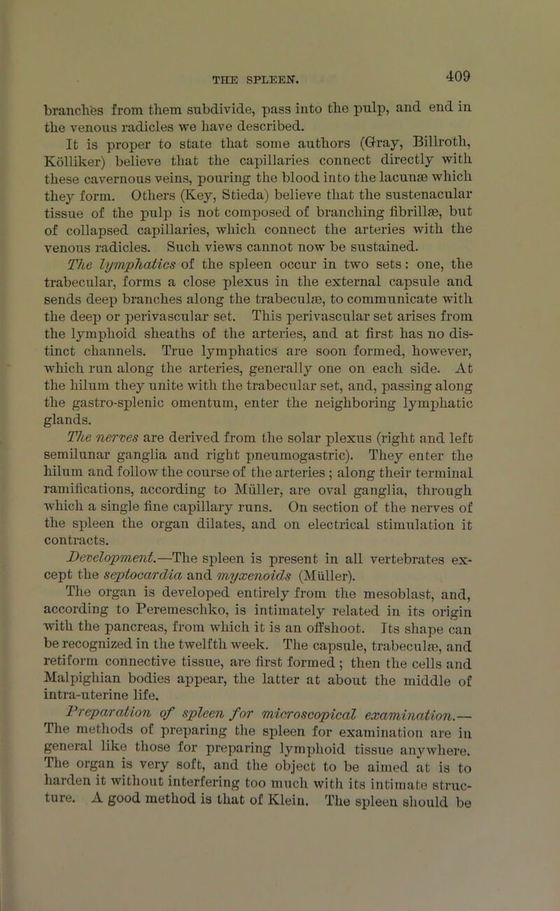 brandies from them subdivide, pass into the pulp, and end in the venous radicles we have described. It is proper to state that some authors (Gray, Billroth, Kolliker) believe that the capillaries connect directly with these cavernous veins, pouring the blood into the lacunae which they form. Others (Key, Stieda) believe that the sustenacular tissue of the pulp is not composed of branching fibrillae, but of collapsed capillaries, which connect the arteries with the venous radicles. Such views cannot now be sustained. The lymphatics of the spleen occur in two sets: one, the trabecular, forms a close plexus in the external capsule and sends deep branches along the trabeculae, to communicate with the deep or perivascular set. This perivascular set arises from the lymphoid sheaths of the arteries, and at first has no dis- tinct channels. True lymphatics are soon formed, however, which run along the arteries, generally one on each side. At the hilum they unite with the trabecular set, and, passing along the gastro-splenic omentum, enter the neighboring lymphatic glands. The nerves are derived from the solar plexus (right and left semilunar ganglia and right pneumogastric). They enter the hilum and follow the course of the arteries ; along their terminal ramifications, according to Muller, are oval ganglia, through which a single fine capillary runs. On section of the nerves of the spleen the organ dilates, and on electrical stimulation it contracts. Development.—The spleen is present in all vertebrates ex- cept the septocardia and myxenoids (Muller). The organ is developed entirely from the mesoblast, and, according to Peremescliko, is intimately related in its origin with the pancreas, from which it is an offshoot. Its shape can be recognized in the twelfth week. The capsule, trabeculae, and retiform connective tissue, are first formed ; then the cells and Malpighian bodies appear, the latter at about the middle of intra-uterine life. Preparation of spleen for microscopical examination.— The methods of preparing the spleen for examination are in general like those for preparing lymphoid tissue anywhere. The organ is very soft, and the object to be aimed at is to harden it without interfering too much with its intimate struc- ture. A good method is that of Klein. The spleen should be