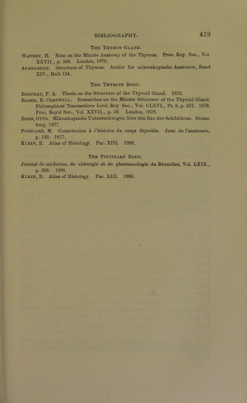 BIBLIOGRAPHY. • The Thymus Gland. Watney, H. Note on the Minute Anatomy of the Thymus. Proc. Roy. Soc., Vol. XXVII., p. 369. London, 1878. Afanassien. Structure of Thymus. Archiv fur mikroskopische Anatomie, Baud XIV., Heft 134. The Thyroid Body. BoEcnAT, P. A. Thesis on the Structure of the Thyroid Gland. 1873. Baber, B. Creswell. Researches on the Minute Structure of the Thyroid Gland. Philosophical Transactions Lond. Roy Soc., Vol. CLXVI., Pt. 2, p. 557. 1876. Proc. Royal Soc., Vol. XXVII., p. 56. London, 1878. Zeiss, Otto. Mikroskopische Untersuchungen iiber den Bau der Schilddruse. Strass- burg, 1877. Poincare, M. Contribution a l’histoire da corps thyro'ide. Jour, de l’anatomie, p. 122. 1877. Klein, E. Atlas of Histology. Par. XIIL 1880. The Pituitary Body. Journal de medecine, de chirurgie et de pharmacologie de Bruxelles, Vol. LXIX., p. 305. 1880. Klein, E. Atlas of Histology. Par. XIII. 1880.