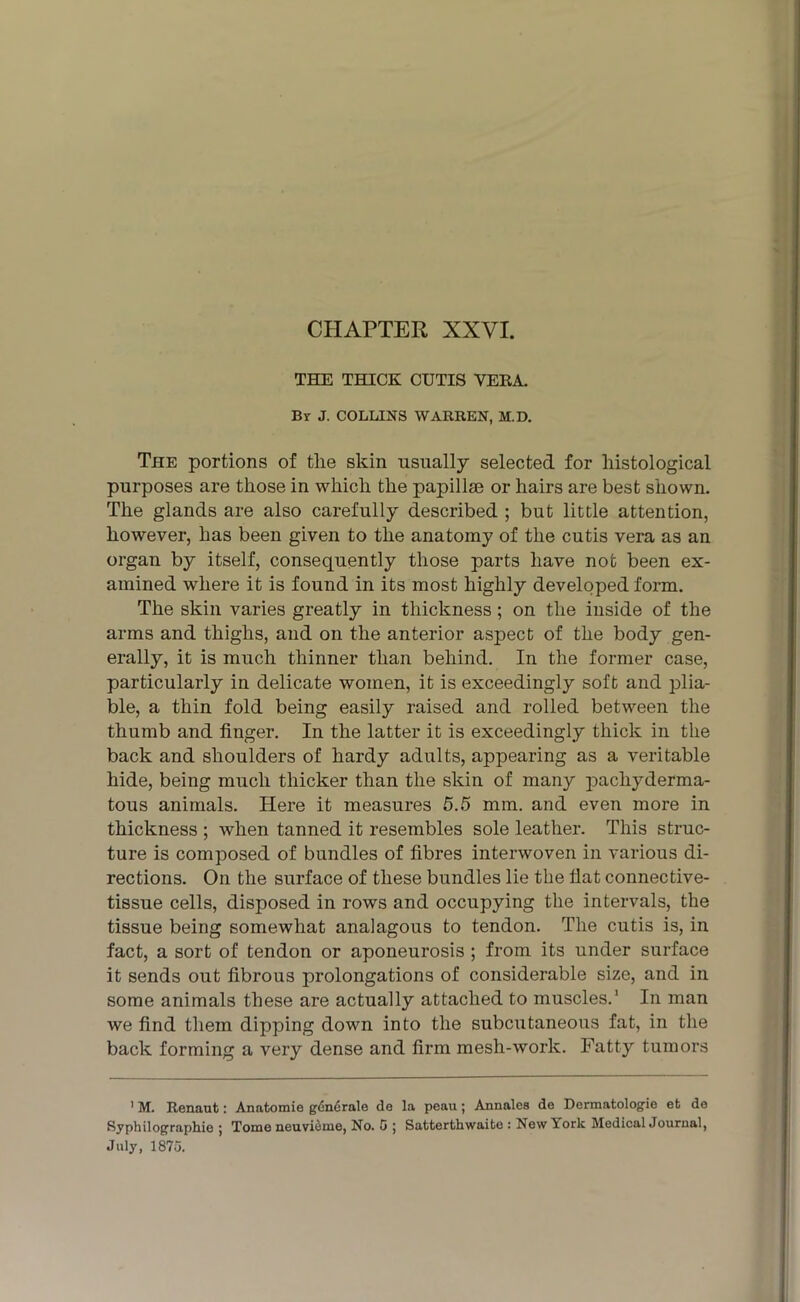 CHAPTER XXVI. THE THICK CUTIS VERA. Br J. COLLINS WARREN, M.D. The portions of the skin usually selected for histological purposes are those in which the papillm or hairs are best shown. The glands are also carefully described ; but little attention, however, has been given to the anatomy of the cutis vera as an organ by itself, consequently those parts have not been ex- amined where it is found in its most highly developed form. The skin varies greatly in thickness; on the inside of the arms and thighs, and on the anterior aspect of the body gen- erally, it is much thinner than behind. In the former case, particularly in delicate women, it is exceedingly soft and plia- ble, a thin fold being easily raised and rolled between the thumb and finger. In the latter it is exceedingly thick in the back and shoulders of hardy adults, appearing as a veritable hide, being much thicker than the skin of many pachyderma- tous animals. Here it measures 5.5 mm. and even more in thickness ; when tanned it resembles sole leather. This struc- ture is composed of bundles of fibres interwoven in various di- rections. On the surface of these bundles lie the flat connective- tissue cells, disposed in rows and occupying the intervals, the tissue being somewhat analagous to tendon. The cutis is, in fact, a sort of tendon or aponeurosis ; from its under surface it sends out fibrous prolongations of considerable size, and in some animals these are actually attached to muscles.1 In man we find them dipping down into the subcutaneous fat, in the back forming a very dense and firm mesh-work. Fatty tumors ' M. Renaut: Anatomie gdnerale de la peau; Annales de Dermatologic efc do Syphilographie ; Tome neuvieme, No. 5 ; Satterthwaite : New Icork Medical Journal, July, 1873.