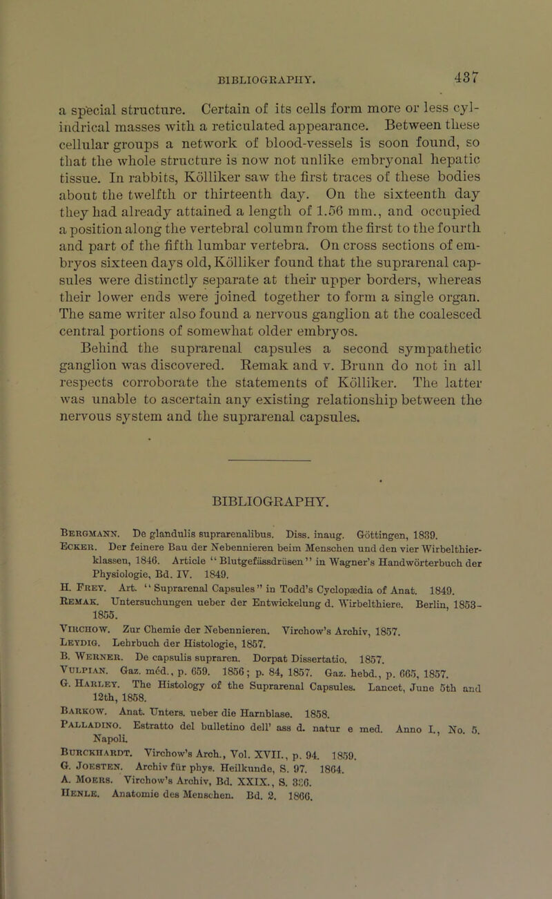 BIBLIOGRAPHY. a sp'ecial structure. Certain of its cells form more or less cyl- indrical masses with a reticulated appearance. Between these cellular groups a network of blood-vessels is soon found, so that the whole structure is now not unlike embryonal hepatic tissue. In rabbits, Kdlliker saw the first traces of these bodies about the twelfth or thirteenth day. On the sixteenth day they had already attained a length of 1.56 mm., and occupied a position along the vertebral column from the first to the fourth and part of the fifth lumbar vertebra. On cross sections of em- bryos sixteen days old, Kdlliker found that the suprarenal cap- sules were distinctly separate at their upper borders, whereas their lower ends were joined together to form a single organ. The same writer also found a nervous ganglion at the coalesced central portions of somewhat older embryos. Behind the suprarenal capsules a second sympathetic ganglion was discovered. Remak and v. Brunn do not in all respects corroborate the statements of Kdlliker. The latter was unable to ascertain any existing relationship between the nervous system and the suprarenal capsules. BIBLIOGRAPHY. Bergmann. De glandulis suprarenalibus. Diss. inaug. Gottingen, 1839. Ecker. Der feinere Bau der Nebennieren beim Menschen und den vier Wirbelthier- klassen, 1846. Article “ Blutgefiissdriisen ” in Wagner’s Handworterbuch der Physiologie, Bd. IV. 1849. H. Frey. Art. “ Suprarenal Capsules ” in Todd’s Cyclopaedia of Anat. 1849. Remak. Untersuchungen ueber der Entwickelung d. Wirbelthiere. Berlin 1853- 1855. Virchow. Zur Chemie der Nebennieren. Virchow’s Archiv, 1857. Leydig. Lehrbuch der Histologie, 1857. B. Werner. De capsulis supraren. Dorpat Dissertatio. 1857. Vulpian. Gaz. mcd., p. 659. 1856; p. 84, 1857. Gaz. hebd., p. 665, 1857. G. Harley. The Histology of the Suprarenal Capsules. Lancet, June 5th and 12th, 1858. Barrow. Anat. Unters. ueber die Harnblase. 1858. Palladino. Estratto del bulletino dell’ ass d. natur e med. Anno I., No. 5. Napoli Burckiiardt. Virchow’s Arch., Vol. XVII., p. 94. 1859. G. Joesten. Archiv fur phye. Heilkunde, S. 97. 1864. A. Moers. Virchow’s Archiv, Bd. XXIX., S. 336. IIenle. Anatomie des Menschen. Bd. 2. 1866.