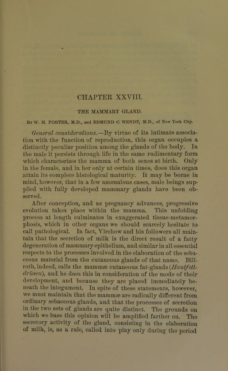 CHAPTER XXVIII. THE MAMMARY GLAND. BrW. H. PORTER, M.D., and EDMUND C. WENDT, M.D., of New York City. General considerations.—By virtue of its intimate associa- tion with the function of reproduction, this organ occupies a distinctly peculiar position among the glands of the body. In the male it persists through life in the same rudimentary form which characterizes the mamma of both sexes at birth. Only in the female, and in her only at certain times, does this organ attain its complete histological maturity. It may be borne in mind, however, that in a few anomalous cases, male beings sup- plied with fully developed mammary glands have been ob- served. After conception, and as pregnancy advances, progressive evolution takes place within the mamma. This unfolding process at length culminates in exaggerated tissue-metamor- pliosis, which in other organs we should scarcely hesitate to call pathological. In fact, Virchow and his followers all main- tain that the secretion of milk is the direct result of a fatty degeneration of mammary epithelium, and similar in all essential respects to the processes involved in the elaboration of the seba- ceous material from the cutaneous glands of that name. Bill- roth, indeed, calls the mammae cutaneous fat-glands (Hautfett- druseri), and he does this in consideration of the mode of their development, and because they are placed immediately be- neath the integument. In spite of these statements, however, we must maintain that the mammae are radically different from ordinary sebaceous glands, and that the processes of secretion in the two sets of glands are quite distinct. The grounds on which we base this opinion will be amplified farther on. The secretory activity of the gland, consisting in the elaboration of milk, is, as a rule, called into play only during the period