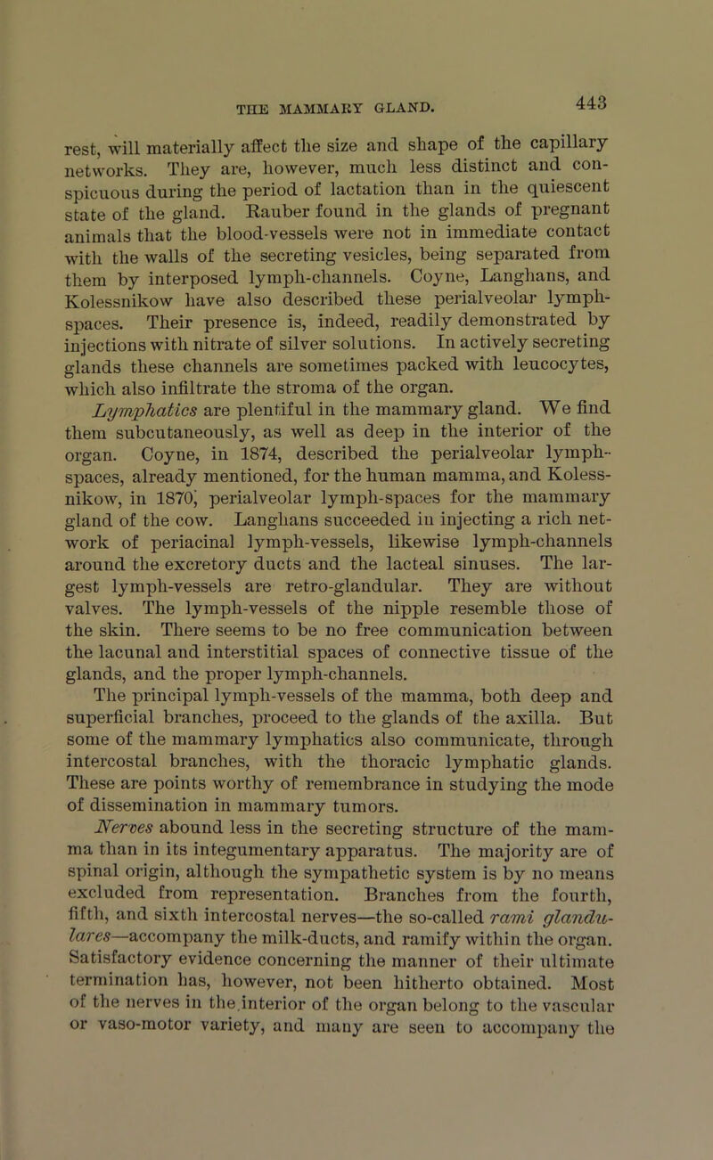 rest, will materially affect the size and shape of the capillary networks. They are, however, much less distinct and con- spicuous during the period of lactation than in the quiescent state of the gland. Rauber found in the glands of pregnant animals that the blood-vessels were not in immediate contact with the walls of the secreting vesicles, being separated from them by interposed lympli-channels. Coyne, Langhans, and Kolessnikow have also described these perialveolar lymph- spaces. Their presence is, indeed, readily demonstrated by injections with nitrate of silver solutions. In actively secreting glands these channels are sometimes packed with leucocytes, which also infiltrate the stroma of the organ. Lymphatics are plentiful in the mammary gland. We find them subcutaneously, as well as deep in the interior of the organ. Coyne, in 1874, described the perialveolar lymph- spaces, already mentioned, for the human mamma, and Koless- nikow, in 1870j perialveolar lymph-spaces for the mammary gland of the cow. Langhans succeeded in injecting a rich net- work of periacinal lymph-vessels, likewise lymph-channels around the excretory ducts and the lacteal sinuses. The lar- gest lymph-vessels are retro-glandular. They are without valves. The lymph-vessels of the nipple resemble those of the skin. There seems to be no free communication between the lacunal and interstitial spaces of connective tissue of the glands, and the proper lymph-channels. The principal lymph-vessels of the mamma, both deep and superficial branches, proceed to the glands of the axilla. But some of the mammary lymphatics also communicate, through intercostal branches, with the thoracic lymphatic glands. These are points worthy of remembrance in studying the mode of dissemination in mammary tumors. Nerves abound less in the secreting structure of the mam- ma than in its integumentary apparatus. The majority are of spinal origin, although the sympathetic system is by no means excluded from representation. Branches from the fourth, fifth, and sixth intercostal nerves—the so-called rami glandu- lares—accompany the milk-ducts, and ramify within the organ. Satisfactory evidence concerning the manner of their ultimate termination has, however, not been hitherto obtained. Most of the nerves in the.interior of the organ belong to the vascular or vaso-motor variety, and many are seen to accompany the