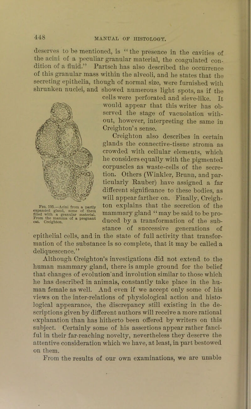 IS'Nl 'wm>. Fio. 195.—Acini from n partly expanded gland, some of them filled with a granular material. From the mamma of a pregnant cat. Creighton. deserves to be mentioned, is “ the presence in the cavities of the acini of a peculiar granular material, the coagulated con- dition of a fluid.” Partsch has also described the occurrence of this granular mass within the alveoli, and he states that the secreting epithelia, though of normal size, were furnished with shrunken nuclei, and showed numerous light spots, as if the cells were perforated and sieve-like. It would appear that this writer has ob- served the stage of vacuolation with- out, however, interpreting the same in Creighton’s sense. Creighton also describes in certain glands the connective-tissue stroma as crowded with cellular elements, which he considers equally with the pigmented corpuscles as waste-cells of the secre- tion. Others (Winkler, Brunn, and par- ticularly Rauber) have assigned a far different significance to these bodies, as will appear farther on. Finally, Creigh- ton explains that the secretion of the mammary gland “ may be said to be pro- duced by a transformation of the sub- stance of successive generations of epithelial cells, and in the state of full activity that transfor- mation of the substance is so complete, that it may be called a deliquescence.” Although Creighton’s investigations did not extend to the human mammary gland, there is ample ground for the belief that changes of evolution'and involution similar to those which he has described in animals, constantly take place in the hu- man female as well. And even if we accept only some of his views on the inter-relations of physiological action and histo- logical appearance, the discrepancy still existing in the de- scriptions given by different authors will receive a more rational explanation than has hitherto been offered by writers on this subject. Certainly some of his assertions appear rather fanci- ful in their far-reaching novelty, nevertheless they deserve the attentive consideration which we have, at least, in part bestowed on them. From the results of our own examinations, we are unable