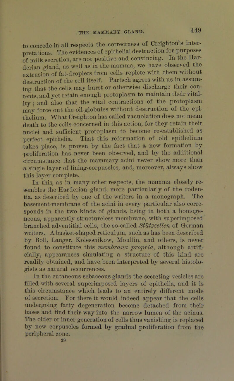 to concede in all respects the correctness of Creighton’s inter- pretations. The evidences of epithelial destruction for purposes of milk secretion, are not positive and convincing. In the Har- derian gland, as well as in the mamma, we have observed the extrusion of fat-droplets from cells replete with them without destruction of the cell itself. Partsch agrees with us in assum- ing that the cells may burst or otherwise discharge their con- tents, and yet retain enough protoplasm to maintain their vital- ity ; and also that the vital contractions of the protoplasm may force out the oil-globules without destruction of the epi- thelium. What Creighton has called vacuolation does not mean death to the cells concerned in this action, for they retain their nuclei and sufficient protoplasm to become re-established as perfect epithelia. That this reformation of old epithelium takes place, is proven by the fact that a new formation by proliferation has never been observed, and by the additional circumstance that the mammary acini never show more than a single layer of lining-corpuscles, and, moreover, always show this layer complete. In this, as in many other respects, the mamma closely re- sembles the Harderian gland, more particularly of the roden- tia, as described by one of the writers in a monograph. The basement-membrane of the acini in every particular also corre- sponds in the two kinds of glands, being in both a homoge- neous, apparently structureless membrane, with superimposed branched adventitial cells, the so-called S'tutzzellen of German writers. A basket-shaped reticulum, such as has been described by Boll, Langer, Kolessnikow, Moullin, and others, is never found to constitute this membrana propria, although artifi- cially, appearances simulating a structure of this kind are readily obtained, and have been interpreted by several histolo- gists as natural occurrences. In the cutaneous sebaceous glands the secreting vesicles are filled with several superimposed layers of epithelia, and it is this circumstance which leads to an entirely different mode of secretion. For there it would indeed appear that the cells undergoing fatty degeneration become detached from their bases and find their way into the narrow lumen of the acinus. The older or inner generation of cells thus vanishing is replaced by new corpuscles formed by gradual proliferation from the peripheral zone. 29