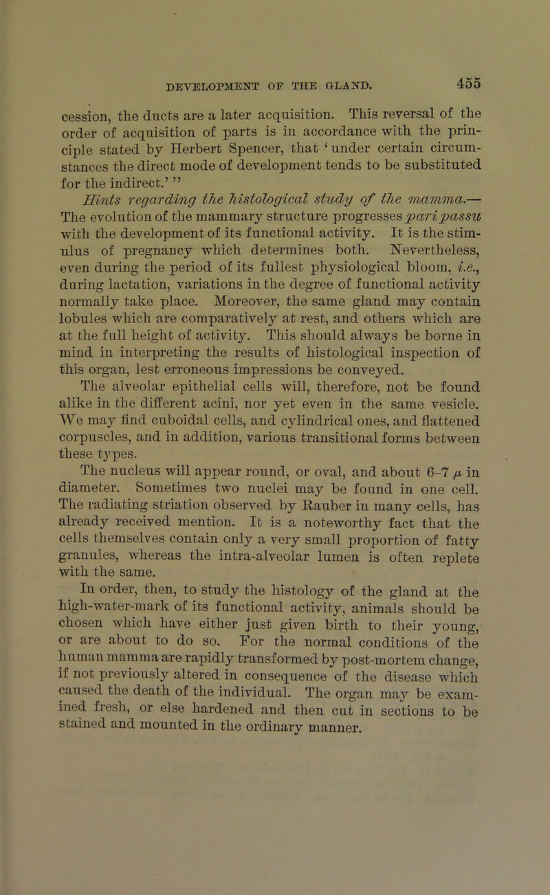 cession, the ducts are a later acquisition. This reversal of the order of acquisition of parts is in accordance with the prin- ciple stated by Herbert Spencer, that ‘under certain circum- stances the direct mode of development tends to be substituted for the indirect.’ ” Hints regarding the histological study of the mamma.— The evolution of the mammary structure progresses pari passu with the development of its functional activity. It is the stim- ulus of pregnancy which determines both. Nevertheless, even during the period of its fullest physiological bloom, i.e., during lactation, variations in the degree of functional activity normally take place. Moreover, the same gland may contain lobules which are comparatively at rest, and others which are at the full height of activity. This should always be borne in mind in interpreting the results of histological inspection of this organ, lest erroneous impressions be conveyed. The alveolar epithelial cells will, therefore, not be found alike in the different acini, nor yet even in the same vesicle. We may find cuboidal cells, and cylindrical ones, and flattened corpuscles, and in addition, various transitional forms between these t3rpes. The nucleus will appear round, or oval, and about 6-7 ^ in diameter. Sometimes two nuclei may be found in one cell. The radiating striation observed by Hauber in many cells, has already received mention. It is a noteworthy fact that the cells themselves contain only a very small proportion of fatty granules, whereas the intra-alveolar lumen is often replete with the same. In order, then, to study the histology of the gland at the high-water-mark of its functional activity, animals should be chosen which have either just given birth to their young, or are about to do so. For the normal conditions of the human mamma are rapidly transformed by post-mortem change, if not previously altered in consequence of the disease which caused the death of the individual. The organ may be exam- ined fresh, or else hardened and then cut in sections to be stained and mounted in the ordinary manner.
