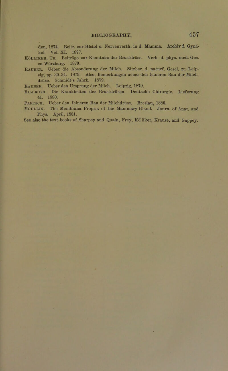 den, 1874. Beitr. zur Histol u. Nervenverth. in d. Mamma. Archiv f. Gynii- kol. Yol. XL 1877. Kolliker, Th. Beitrage zur Kenntniss der Brustdriise. Verh. d. pliys. med. Ges. zu Wiirzburg. 1879. Radber. Ueber die Absonderung der Milch. Sitzber. d. naturf. Gesel. zu Leip- zig, pp. 30-34. 1879. Also, Bemerkungen ueber den feineren Bau der Milch- driise. Schmidt’s Jahrb. 1879. Rauber. Ueber den Ursprung der Milch. Leipzig, 1879. Billroth. Die Krankheiten der Brustdriisen. Deutsche Chirurgie. Lieferung 41. 1880. Partsch. Ueber den feineren Bau der Milchdriise. Breslau, 1880. Moullin. The Membrana Propria of the Mammary Gland. Joum. of Anat. and Phys. April, 1881. See also the text-books of Sharpey and Quain, Frey, Kolliker, Krause, and Sappey.