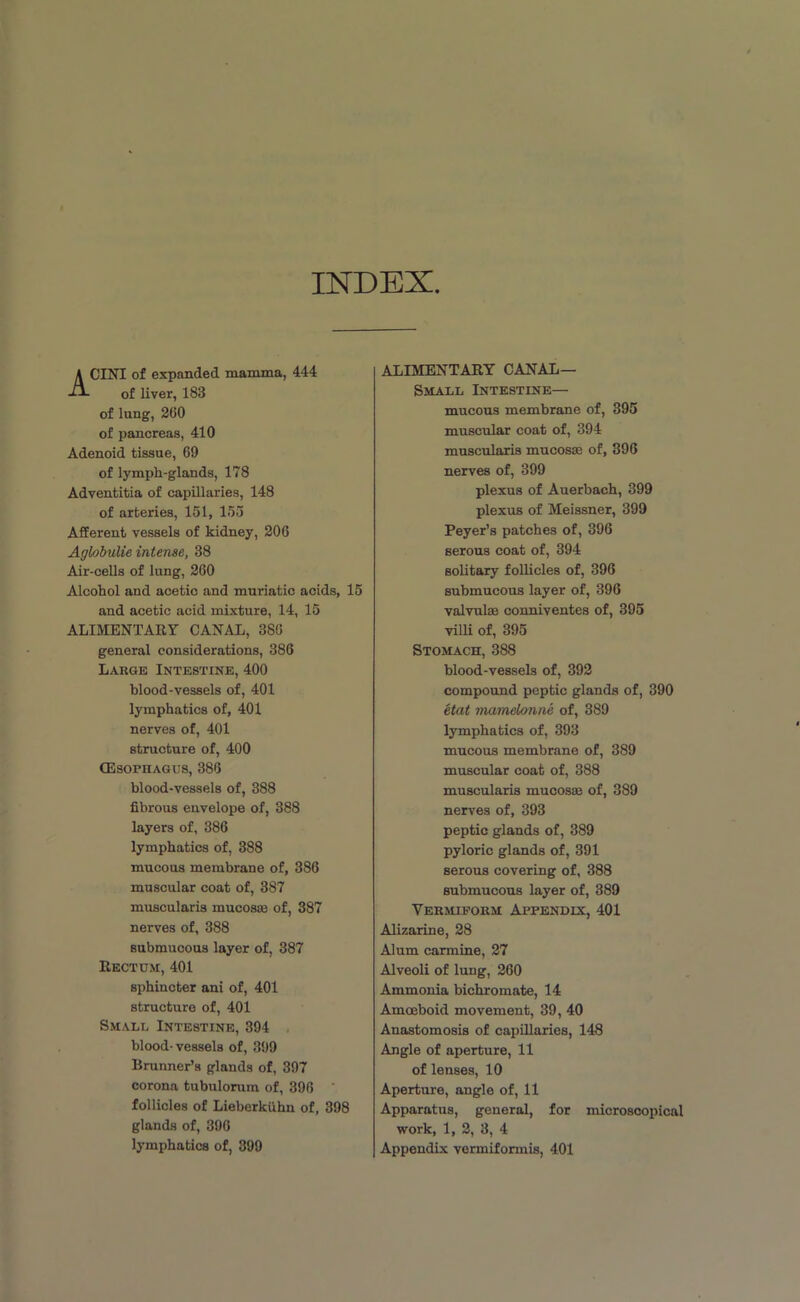 INDEX ACINI of expanded mamma, 444 of liver, 183 of lung, 2(10 of pancreas, 410 Adenoid tissue, 69 of lymph-glands, 178 Adventitia of capillaries, 148 of arteries, 151, 155 Afferent vessels of kidney, 206 Aglobulie intense, 38 Air-cells of lung, 260 Alcohol and acetic and muriatic acids, 15 and acetic acid mixture, 14, 15 ALIMENTARY CANAL, 386 general considerations, 386 Large Intestine, 400 blood-vessels of, 401 lymphatics of, 401 nerves of, 401 structure of, 400 Oesophagus, 386 blood-vessels of, 388 fibrous envelope of, 388 layers of, 386 lymphatics of, 388 mucous membrane of, 386 muscular coat of, 387 muscularis mucosa; of, 387 nerves of, 388 submucous layer of, 387 Rectum, 401 sphincter ani of, 401 structure of, 401 Small Intestine, 394 blood- vessels of, 399 Brunner’s glands of, 397 corona tubulorum of, 396 follicles of Lieberkiihn of, 398 glands of, 396 lymphatics of, 399 ALIMENTARY CANAL— Small Intestine— mucous membrane of, 395 muscular coat of, 394 muscularis mucosa; of, 396 nerves of, 399 plexus of Auerbach, 399 plexus of Meissner, 399 Peyer’s patches of, 396 serous coat of, 394 solitary follicles of, 396 submucous layer of, 396 valvulae conniventes of, 395 villi of, 395 Stomach, 388 blood-vessels of, 392 compound peptic glands of, 390 etat mamelonne of, 389 lymphatics of, 393 mucous membrane of, 389 muscular coat of, 388 muscularis mucosas of, 389 nerves of, 393 peptic glands of, 389 pyloric glands of, 391 serous covering of, 388 submucous layer of, 389 Vermiform Appendix, 401 Alizarine, 28 Alum carmine, 27 Alveoli of lung, 260 Ammonia bichromate, 14 Amoeboid movement, 39, 40 Anastomosis of capillaries, 148 Angle of aperture, 11 of lenses, 10 Aperture, angle of, 11 Apparatus, general, for microscopical work, 1, 2, 3, 4 Appendix vermiformis, 401