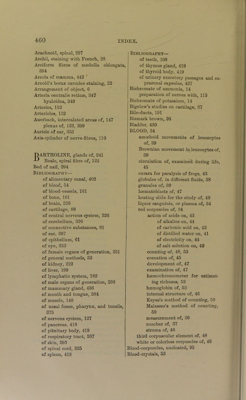 Arachnoid, spinal, 297 Archil, staining with French, 28 Arciform fibres of medulla oblongata, 394 Areola of mamma, 442 ' Arnold’s borax carmine staining, 22 Arrangement of object, 6 Arteria centralis retina3, 347 hyaloidea, 349 Arteries, 152 Arterioles, 152 Auerbach, intercalated areas of, 147 plexus of, 123, 399 Auricle of ear, 353 Axis-cylinder of nerve-fibres, 110 BARTHOLINE, glands of, 241 Beale, spiral fibre of, 122 Bed of nail, 294 Bibliography— of alimentary canal, 402 of blood, 54 of blood-vessels, 161 of bone, 101 of brain, 326 of cartilage, 88 of central nervous system, 326 of cerebellum, 326 of connective substances, 81 of ear, 367 of epithelium, 61 of eye, 352 of female organs of generation, 251 of general methods, 32 of kidney, 222 of liver, 199 of lymphatic system, 182 of male organs of generation, 238 of mammary gland, 456 of mouth and tongue, 384 of muscle,. 140 of nasal fossae, pharynx, and tonsils, 375 of nervous system, 127 of pancreas, 418 of pituitary body, 419 of respiratory tract, 267 of skin, 295 of spinal cord, 325 of spleen, 418 Bibliography— of teeth, 108 of thymus gland, 419 of thyroid body, 419 of urinary excretory passages and su- prarenal capsules, 437 Bichromate of ammonia, 14 preparation of nerves with, 115 Bichromate of potassium, 14 Bigelow’s studies on cartilage, 87 Bile-ducts, 191 Bismark brown, 26 Bladder, 430 BLOOD, 34 amoeboid movements of leucocytes of, 39 Brownian movement in leucocytes of, 39 circulation of, examined during life, 45 curara for paralysis of frogs, 45 globules of, in different fluids, 38 granules of, 39 haematoblasts of, 47 heating slide for the study of, 40 liquor sanguinis, or plasma of, 34 red corpuscles of, 34 action of acids on, 43 of alkalies on, 44 of carbonic acid on, 42 of distilled water on, 41 of electricity on, 44 of salt solution on, 40 counting of, 48, 53 crenation of, 45 development of, 47 examination of, 47 haemochromometer for estimat- ing richness, 53 haemoglobin of, 53 internal structure of, 46 Keyes’s method of counting, 50 Malassez’s method of counting, 50 measurement of, 36 number of, 37 stroma of, 46 third corpuscular element of, 48 white or colorless corpuscles of, 48 Blood-corpuscles, nucleated, 95 Blood-crystals, 53