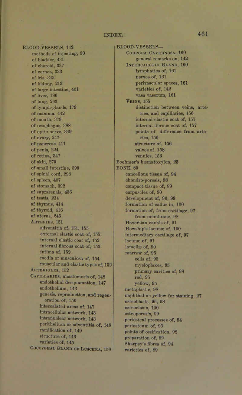 BLOOD-VESSELS, 142 methods of injecting, 30 of bladder, 431 of choroid, 337 of cornea, 333 of iris, 343 of kidney, 213 of large intestine, 401 of liver, 186 of lung, 263 of lymph-glands, 179 of mamma, 442 of mouth, 379 of oesophagus, 388 of optic nerve, 349 of ovary, 247 of pancreas, 411 of penis, 224 of retina, 347 of skin, 279 of small intestine, 399 of spinal cord, 298 of spleen, 407 of stomach, 392 of suprarenals, 436 of testis, 234 of thymus, 414 of thyroid, 416 of uterus, 245 Akteries, 151 adventitia of, 151, 155 external elastic coat of, 155 internal elastic coat of, 152 internal fibrous coat of, 153 intima of, 152 media or musculosa of, 154 muscular and elastic types of, 152 Arterioles, 152 Capillaries, anastomosis of, 148 endothelial desquamation, 147 endothelium, 143 genesis, reproduction, and regen- eration of, 150 intercalated areas of, 147 intracellular network, 143 intranuclear network, 143 perithelium or adventitia of, 148 ramification of, 149 structure of, 146 varieties of, 145 Coccyoeal Gland of Lusciika, 158 BLOOD-VESSELS— Corpora Cavernosa, 160 general remarks on, 142 Intercarotid Gland, 160 lymphatics of, 161 nerves of, 161 perivascular spaces, 161 varieties of, 142 vasa vasorum, 161 Veins, 155 distinction between veins, arte- ries, and capillaries, 156 internal elastic coat of, 157 internal fibrous coat of, 157 points of difference from arte- ries, 156 structure of, 156 valves of, 158 venules, 156 Boehmer’s hsematoxylon, 23 BONE, 89 cancellous tissue of, 94 chondro-porosis, 98 compact tissue of, 89 corpuscles of, 90 development of, 96, 99 formation of callus in, 100 formation of, from cartilage, 97 from membrane, 98 Haversian canals of, 91 Howship’s lacunas of, 100 intermediary cartilage of, 97 lacunas of, 91 lamelke of, 90 marrow of, 95 cells of, 95 myeloplaxes, 95 primary cavities of, 98 red, 95 yellow, 95 metaplastic, 98 naphthaline yellow for staining, 27 osteoblasts, 96, 98 osteoclasts, 100 osteoporosis, 99 periosteal processes of, 94 periosteum of, 95 points of ossification, 98 preparation of, 92 Sharpey’s fibres of, 94 varieties of, 89