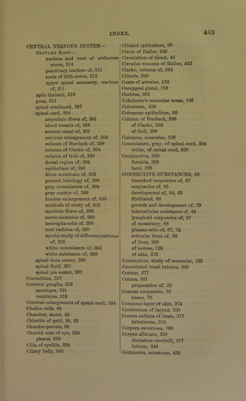 CENTRAL NERVOUS SYSTEM— Olivary Body— nucleus and root of abducens nerve, 314 parolivary nucleus of, 311 roots of fifth nerve, 315 upper spinal accessory, nucleus of, 311 optic thalami, 319 pons, 315 spinal arachnoid, 297 ■ spinal cord, 298 amyelinic fibres of, 301 blood-vessels of, 298 central canal of, 301 cervical enlargement of, 304 column of Burdach of, 298 column of Clarke of, 304 column of G-oll of, 298 dorsal region of, 304 epithelium of, 301 filum terminale of, 302 general histology of, 298 gray commissure of, 304 gray matter of, 299 lumbar enlargement of, 303 methods of study of, 305 myelinic fibres of, 300 nerve-elements of, 299 neuroglia-cells of, 298 root radicles of, 299 special study of different portions of, 301 white commissure of, 303 white substance of, 299 spinal dura mater, 296 spinal fluid, 297 spinal pia mater, 297 Cerebellum, 317 Cerebral ganglia, 319 meninges, 321 ventricles, 319 Cervical enlargement of spinal cord, 304 Chalice cells, 60 Chamber, moist, 42 Chloride of gold, 28, 29 Chondro-porosis, 98 Choroid coat of eye, 338 plexus, 320 Cilia of eyelids, 328 Ciliary body, 340 Ciliated epithelium, 58 Circle of Haller, 349 Circulation of blood, 45 Circulus venosus of Haller, 442 Clarke, column of, 304 Clitoris, 240 Coats of arteries, 152 Coccygeal gland, 158 Cochlea, 362 Cohnheim’s muscular areas, 136 Colostrum, 450 Columnar epithelium, 60 Column of Burdach, 298 of Clarke, 304 of Coll, 298 Columns, muscular, 138 Commissure, gray, of spinal cord, 304 white, of spinal cord, 303 Conjunctiva, 330 fornicis, 329 tarsi, 328 CONNECTIVE SUBSTANCES, 62 branched corpuscles of, 67 corpuscles of, 65 development of, 64, 65 fibrill ated, 66 growth and development of, 79 intercellular substance of, 64 lymphoid corpuscles of, 67 of mesentery, 68 plasma-cells of, 67, 74 reticular form of, 66 of liver, 188 of nerves, 126 of skin, 275 Contraction, study of muscular, 135 Convoluted renal tubules, 205 Corium, 277 Cornea, 331 preparation of, 25 Corneal corpuscles, 75 tissue, 75 Corneous layer of skin, 274 Corniculum of larynx, 255 Corona radiata of brain, 317 tubulorum, 316 Corpora cavernosa, 160 Corpus albicans, 250 dentatum cerebelli, 317 luteum, 249 Corpuscles, colostrum, 450