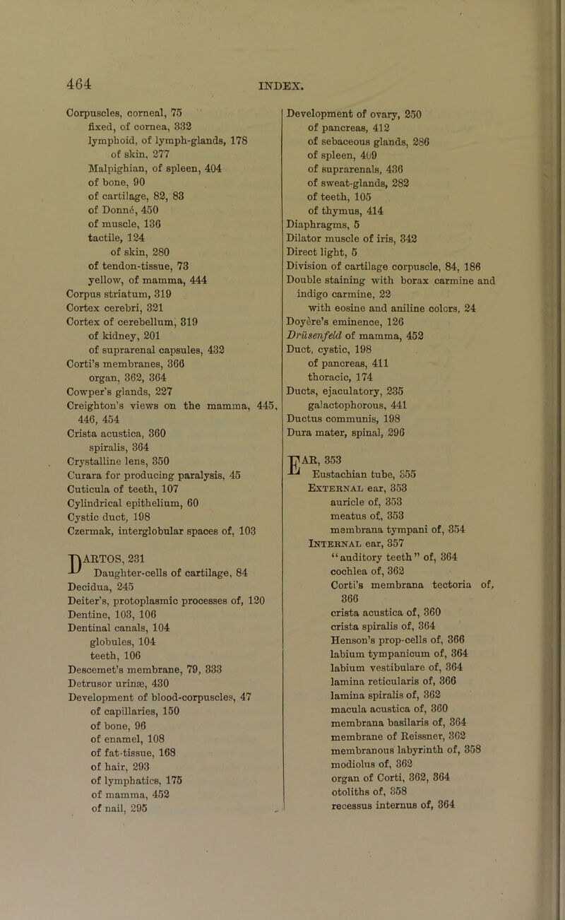 Corpuscles, corneal, 75 fixed, of cornea, 332 lymphoid, of lymph-glands, 178 of skin, 277 Malpighian, of spleen, 404 of bone, 90 of cartilage, 82, 83 of Donne, 450 of muscle, 136 tactile, 124 of skin, 280 of tendon-tissue, 73 yellow, of mamma, 444 Corpus striatum, 319 Cortex cerebri, 321 Cortex of cerebellum, 319 of kidney, 201 of suprarenal capsules, 432 Corti’s membranes, 366 organ, 362, 364 Cowper’s glands, 227 Creighton’s views on the mamma, 445, 446, 454 Crista acustica, 360 spiralis, 364 Crystalline lens, 350 Curara for producing paralysis, 45 Cuticula of teeth, 107 Cylindrical epithelium, 60 Cystic duct, 198 Czermak, interglobular spaces of, 103 DARTOS, 231 Daughter-cells of cartilage, 84 Decidua, 245 Deiter’s, protoplasmic processes of, 120 Dentine, 103, 106 Dentinal canals, 104 globules, 104 teeth, 106 Descemet’s membrane, 79, 333 Detrusor urinas, 430 Development of blood-corpuscles, 47 of capillaries, 150 of bone, 96 of enamel, 108 of fat-tissue, 168 of hair, 293 of lymphatics, 175 of mamma, 452 of nail, 295 Development of ovary, 250 of pancreas, 412 of sebaceous glands, 286 of spleen, 409 of suprarenals, 436 of sweat-glands, 282 of teeth, 105 of thymus, 414 Diaphragms, 5 Dilator muscle of iris, 342 Direct light, 5 Division of cartilage corpuscle, 84, 186 Double staining with borax carmine and indigo carmine, 22 with eosine and aniline colors, 24 Doyeire’s eminence, 126 Dru&enfeld of mamma, 452 Duct, cystic, 198 of pancreas, 411 thoracic, 174 Ducts, ejaculatory, 235 galactophorous, 441 Ductus communis, 198 Dura mater, spinal, 296 Tjl AR, 353 Eustachian tube, S55 External ear, 353 auricle of, 353 meatus of, 353 membrana tympani of, 354 Internal ear, 357 “auditory teeth” of, 364 cochlea of, 362 Corfci’s membrana tectoria of, 366 crista acustica of, 360 crista spiralis of, 364 Henson’s prop-cells of, 366 labium tympanicum of, 364 labium vestibulare of, 364 lamina reticularis of, 366 lamina spiralis of, 362 macula acustica of, 360 membrana basilaris of, 364 membrane of Reissner, 302 membranous labyrinth of, 358 modiolus of, 362 organ of Corti, 362, 364 otoliths of, 358 recessus internus of, 364