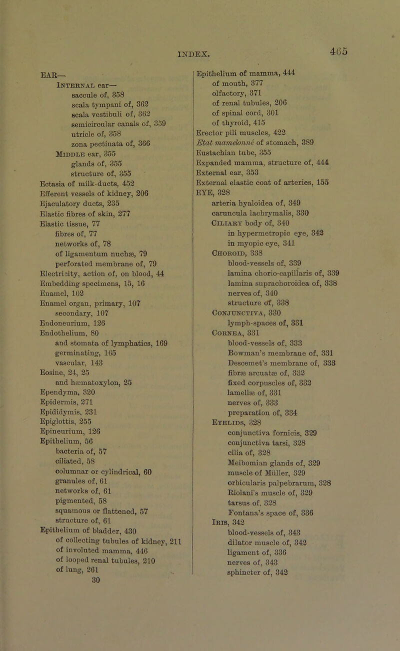 46 Ear- Internal ear- saccule of, 358 scala tympani of, 362 scala vestibuli of, 362 semicircular canals of, 859 utricle of, 358 zona pectinata of, 366 Middle ear, 355 glands of, 355 structure of, 355 Ectasia of milk-ducts, 452 Efferent vessels of kidney, 206 Ejaculatory ducts, 235 Elastic fibres of skin, 277 Elastic tissue, 77 fibres of, 77 networks of, 78 of ligamentum nuchas, 79 perforated membrane of, 79 Electricity, action of, on blood, 44 Embedding specimens, 15, 16 Enamel, 102 Enamel organ, primary, 107 secondary, 107 Endoneurium, 126 Endothelium, 80 and stomata of lymphatics, 169 germinating, 165 vascular, 143 Eosine, 24, 25 and hasmatoxylon, 25 Ependyma, 320 Epidermis, 271 Epididymis, 231 Epiglottis, 255 Epineurium, 126 Epithelium, 56 bacteria of, 57 ciliated, 58 columnar or cylindrical, 60 granules of, 61 networks of, 61 pigmented, 58 squamous or flattened, 57 structure of, 61 Epithelium of bladder, 430 of collecting tubules of kidney, 211 of involuted mamma, 446 of looped renal tubules, 210 of lung, 261 30 Epithelium of mamma, 444 of mouth, 377 olfactory, 371 of renal tubules, 206 of spinal cord, 301 of thyroid, 415 Erector pili muscles, 422 Etat mamelonne of stomach, 389 Eustachian tube, 355 Expanded mamma, structure of, 444 External ear, 353 External elastic coat of arteries, 155 EYE, 328 arteria hyaloidea of, 349 caruncula lachrymalis, 330 Ciliary body of, 340 in hypermetropic eye, 342 in myopic eye, 341 Choroid, 338 blood-vessels of, 339 lamina chorio-capillaris of, 339 lamina suprachoroidea of, 338 nerves of, 340 structure Of, 338 Conjunctiva, 330 lymph-spaces of, 331 Cornea, 331 blood-vessels of, 333 Bowman’s membrane of, 331 Descemet’s membrane of, 333 fibraj arcuatas of, 332 fixed corpuscles of, 332 lamellai of, 331 nerves of, 333 preparation of, 334 Eyelids, 328 conjunctiva fornicis, 329 conjunctiva tarsi, 328 cilia of, 328 Meibomian glands of, 329 muscle of Muller, 329 orbicularis palpebrarum, 328 Riolani’s muscle of, 329 tarsus of, 328 Fontana’s space of, 336 Iris, 342 blood-vessels of, 343 dilator muscle of, 342 ligament of, 336 nerves of, 343 sphincter of, 342