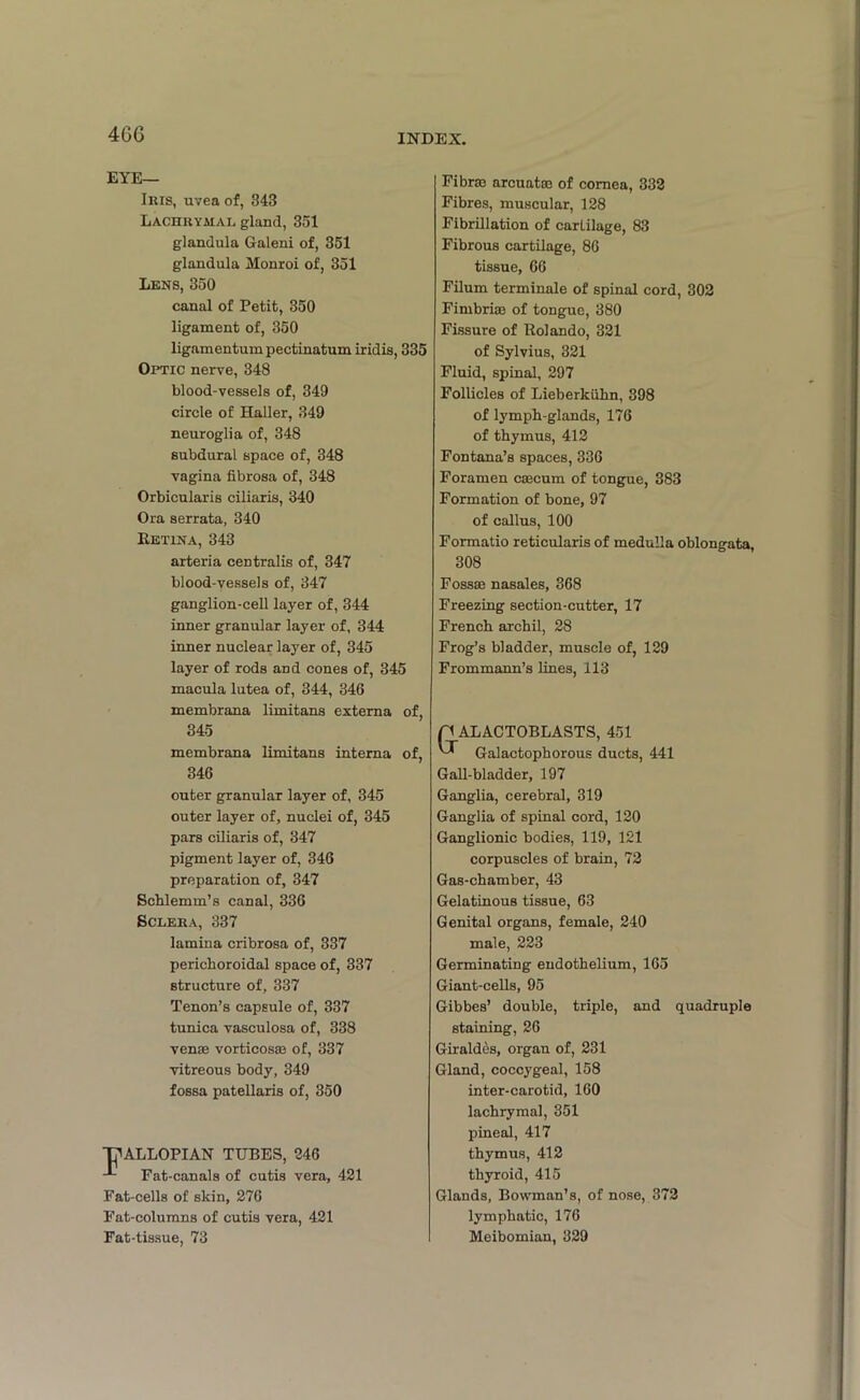 4GG EYE— Iius, uvea of, 343 Lachrymal gland, 351 glandula Galeni of, 351 glandula Monroi of, 351 Lens, 350 canal of Petit, 350 ligament of, 350 ligamentum pectinatum iridis, 335 Optic nerve, 348 blood-vessels of, 349 circle of Haller, 349 neuroglia of, 348 subdural space of, 348 vagina fibrosa of, 348 Orbicularis ciliaris, 340 Ora serrata, 340 ItETiNA, 343 arteria centralis of, 347 blood-vessels of, 347 ganglion-cell layer of, 344 inner granular layer of, 344 inner nuclear layer of, 345 layer of rods and cones of, 345 macula lutea of, 344, 346 membrana limitans externa of, 345 membrana limitans interna of, 346 outer granular layer of, 345 outer layer of, nuclei of, 345 pars ciliaris of, 347 pigment layer of, 346 preparation of, 347 Schlemm’s canal, 336 Sclera, 337 lamina cribrosa of, 337 perichoroidal space of, 337 structure of, 337 Tenon’s capsule of, 337 tunica vasculosa of, 338 venae vorticosae of, 337 vitreous body, 349 fossa patellaris of, 350 ALLOPIAN TUBES, 246 Fat-canals of cutis vera, 421 Fat-cells of skin, 276 Fat-columns of cutis vera, 421 Fat-tissue, 73 Fibrae arcuatae of cornea, 332 Fibres, muscular, 128 Fibrillation of cartilage, 83 Fibrous cartilage, 86 tissue, 66 Filum terminale of spinal cord, 302 Fimbriae of tongue, 380 Fissure of Rolando, 321 of Sylvius, 321 Fluid, spinal, 297 Follicles of Lieberkuhn, 398 of lymph-glands, 176 of thymus, 412 Fontana’s spaces, 336 Foramen caecum of tongue, 383 Formation of bone, 97 of callus, 100 Formatio reticularis of medulla oblongata, 308 Fossae nasales, 368 Freezing section-cutter, 17 French archil, 28 Frog’s bladder, muscle of, 129 Frommann’s lines, 113 ALACTOBLASTS, 451 Galactophorous ducts, 441 Gall-bladder, 197 Ganglia, cerebral, 319 Ganglia of spinal cord, 120 Ganglionic bodies, 119, 121 corpuscles of brain, 72 Gas-chamber, 43 Gelatinous tissue, 63 Genital organs, female, 240 male, 223 Germinating endothelium, 165 Giant-cells, 95 Gibbes’ double, triple, and quadruple staining, 26 Giraldes, organ of, 231 Gland, coccygeal, 158 inter-carotid, 160 lachrymal, 351 pineal, 417 thymus, 412 thyroid, 415 Glands, Bowman’s, of nose, 372 lymphatic, 176 Meibomian, 329