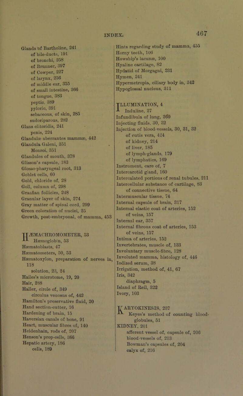 Glands bf Bartholine, 241 of bile-ducts, 191 of bronchi, 258 of Brunner, 397 of Cowper, 227 of larynx, 256 of middle ear, 355 of small intestine, 366 of tongue, 383 peptic, 389 pyloric, 391 sebaceous, of skin, 285 sudoriparous, 282 Gians clitoridis, 241 penis, 224 Glanduloa aberrantes mammae, 442 Glandula Galeni, 351 Monroi, 351 Glandules of mouth, 378 Glisson’s capsule, 183 Glos30-pharyngeal root, 313 Goblet cells, 60 Gold, chloride of, 28 Goll, column of, 298 Graafian follicles, 248 Granular layer of skin, 274 Gray matter of spinal cord, 299 Green coloration of nuclei, 25 Growth, post-embryonal, of mamma, 453 TT7BMACHR0M0METER, 53 Haemoglobin, 53 Hasmatoblasts, 47 Hasmatometers, 50, 53 Haematoxylon, preparation of nerves in, 118 solution, 23, 24 Hailes’s microtome, 19, 20 Hair, 288 Haller, circle of, 349 circulus venosus of, 442 Hamilton’s preservative fluid, 20 Hand section-cutter, 16 Hardening of brain, 15 Haversian canals of bone, 91 Heart, muscular fibres of, 140 Heidenhain, rods of, 207 Henson’s prop-cells, 366 Hepatic artery, 186 cells, 189 Hints regarding study of mamma, 455 Horny teeth, 106 Howship’s lacunae, 100 Hyaline cartilage, 82 Hydatid of Morgagni, 231 Hymen, 241 Hypermetropia, ciliary body in, 342 Hypoglossal nucleus, 311 TLLUMINATION, 4 -L Induline, 27 Infundibula of lung, 260 Injecting fluids, 30, 32 Injection of blood-vessels, 30, 31, 32 of cutis vera, 424 of kidney, 214 of liver, 185 of lymph-glands. 179 of lymphatics, 169 Instrument, care of, 7 Intercarotid gland, 160 Intercalated portions of renal tubules, 211 Intercellular substance of cartilage, 83 of connective tissue, 64 Intermuscular tissue, 74 Internal capsule of brain, 317 Internal elastic coat of arteries, 152 of veins, 157 Internal ear, 357 Internal fibrous coat of arteries, 153 of veins, 157 Intima of arteries, 152 Invertebrates, muscle of, 133 Involuntary muscle-fibre, 128 Involuted mamma, histology of, 446 Iodized serum, 38 Irrigation, method of, 41, 67 Iris, 342 diaphragm, 5 Island of Reil, 322 Ivory, 103 T7 ARYOKINESIS, 237 ^ Keyes’s method of counting blood- globules, 51 KIDNEY, 201 afferent vessel of, capsule of, 206 blood-vessels of, 213 Bowman’s capsules of, 204 calyx of, 216
