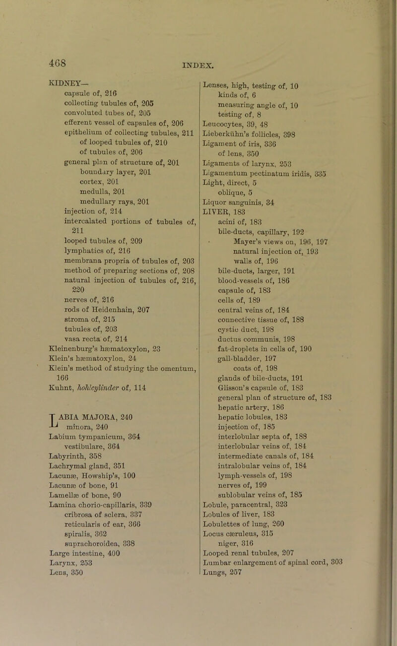 4G8 KIDNEY— capsule of, 216 collecting tubules of, 205 convoluted tubes of, 205 efferent vessel of capsules of, 206 epithelium of collecting tubules, 211 of looped tubules of, 210 of tubules of, 206 general plan of structure of, 201 boundary layer, 201 cortex, 201 medulla, 201 medullary rays, 201 injection of, 214 intercalated portions of tubules of, 211 looped tubules of, 209 lymphatics of, 216 membrana propria of tubules of, 203 method of preparing sections of, 208 natural injection of tubules of, 216, 220 nerves of, 216 rods of Heidenhain, 207 stroma of, 215 tubules of, 203 vasa recta of, 214 Kleinenburg’s haematoxylon, 23 Klein’s haamatoxylon, 24 Klein’s method of studying the omentum, 166 Kuhnt, liohlcylincler of, 114 T ABIA MAJORA, 240 minora, 240 Labium tympanicum, 364 vestibulare, 364 Labyrinth, 358 Lachrymal gland, 351 Lacunae, Howship’s, 100 Lacunae of bone, 91 Lamellae of bone, 90 Lamina chorio-capillaris, 339 cribrosa of sclera, 337 reticularis of ear, 366 spiralis, 362 suprachoroidea, 338 Large intestine, 400 Larynx, 253 Lens, 350 Lenses, high, testing of, 10 kinds of, 6 measuring angle of, 10 testing of, 8 Leucocytes, 39, 48 Lieberkiihn’s follicles, 398 Ligament of iris, 336 of lens, 350 Ligaments of larynx, 253 Ligamentum pectinatum iridis, 335 Light, direct, 5 oblique, 5 Liquor sanguinis, 34 LIVER, 183 acini of, 183 bile-ducts, capillary, 192 • Mayer’s views on, 196, 197 natural injection of, 193 walls of, 196 bile-ducts, larger, 191 blood-vessels of, 186 capsule of, 183 cells of, 189 central veins of, 184 connective tissue of, 188 cystic duct, 198 ductus communis, 198 fat-droplets in cells of, 190 gall-bladder, 197 coats of, 198 glands of bile-ducts, 191 Glisson’s capsule of, 183 general plan of structure of, 183 hepatic artery, 186 hepatic lobules, 183 injection of, 185 interlobular septa of, 188 interlobular veins of, 184 intermediate canals of, 184 intralobular veins of, 184 lymph-vessels of, 198 nerves of, 199 sublobular veins of, 185 Lobule, paracentral, 323 Lobules of liver, 183 Lobulettes of lung, 260 Locus caeruleus, 315 niger, 316 Looped renal tubules, 207 Lumbar enlargement of spinal cord, 303 Lungs, 257