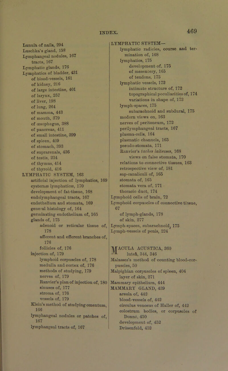 Lunula, of nails, 29-4 Luschka’8 gland, 158 Lymphangeal nodules, 167 tracts, 167 Lymphatic glands, 176 Lymphatics of bladder, 431 of blood-vessels, 161 of kidney, 216 of large intestine, 401 of larynx, 257 of liver, 198 of lung, 264 of mamma, 443 of mouth, 379 of oesophagus, 388 of pancreas, 411 of small intestine, 399 of spleen, 409 of stomach, 393 of suprarenals, 436 of testis, 234 of thymus, 414 of thyroid, 416 LYMPHATIC SYSTEM, 163 artificial injection of lymphatics, 169 cysternas lymphatic®, 170 development of fat-tissue, 168 endolymphangeal tracts, 167 endothelium and stomata, 169 general histology of, 164 germinating endothelium of, 165 glands of, 175 adenoid or reticular tissue of, 178 afferent and efferent branches of, 176 follicles of, 176 injection of, 179 lymphoid corpuscles of, 178 medulla and cortex of, 176 methods of studying, 179 nerves of, 179 Ranvier’s plan of injection of, 180 sinuses of, 177 stroma of, 176 vessels of, 179 Klein’s method of studying omentum 166 lymphangeal nodules or patches of, 167 lymphangeal tracts of, 167 LYMPHATIC SYSTEM— lymphatic radicles, course and ter- mination of, 168 lymphatics, 175 development of, 175 of mesentery, 165 of tendons, 175 lymphatic vessels, 172 intimate structure of, 172 topographical peculiarities of, 174 variations in shape of, 173 lymph-spaces, 175 subarachnoid and subdural, 175 modern views on, 163 nerves of peritoneum, 172 perilymphangeal tracts, 167 plasma-cells, 164 plasmatic channels, 165 pseudo-stomata, 171 Ranvier’s taches laiteuses, 168 views on false stomata, 170 relations to connective tissues, 163 retrospective view of, 181 sap-canaliculi of, 165 stomata of, 165 stomata vera of, 171 thoracic duct, 174 Lymphoid cells of brain, 72 Lymphoid corpuscles of connective tissue, 67 of lymph-glands, 178 of skin, 277 Lymph-spaces, subarachnoid^ 175 Lymph-vessels of penis, 224 Macula acustica, 360 lutei, 344, 346 Malassez’s method of counting blood-cor- puscles, 50 Malpighian corpuscles of spleen, 404 layer of skin, 271 Mammary epithelium, 444 MAMMARY GLAND, 439 areola of, 442 blood-vessels of, 442 circulus venosus of Haller of, 442 colostrum bodies, or corpuscles of Donne, 450 development of, 452 Driisenfeld, 452
