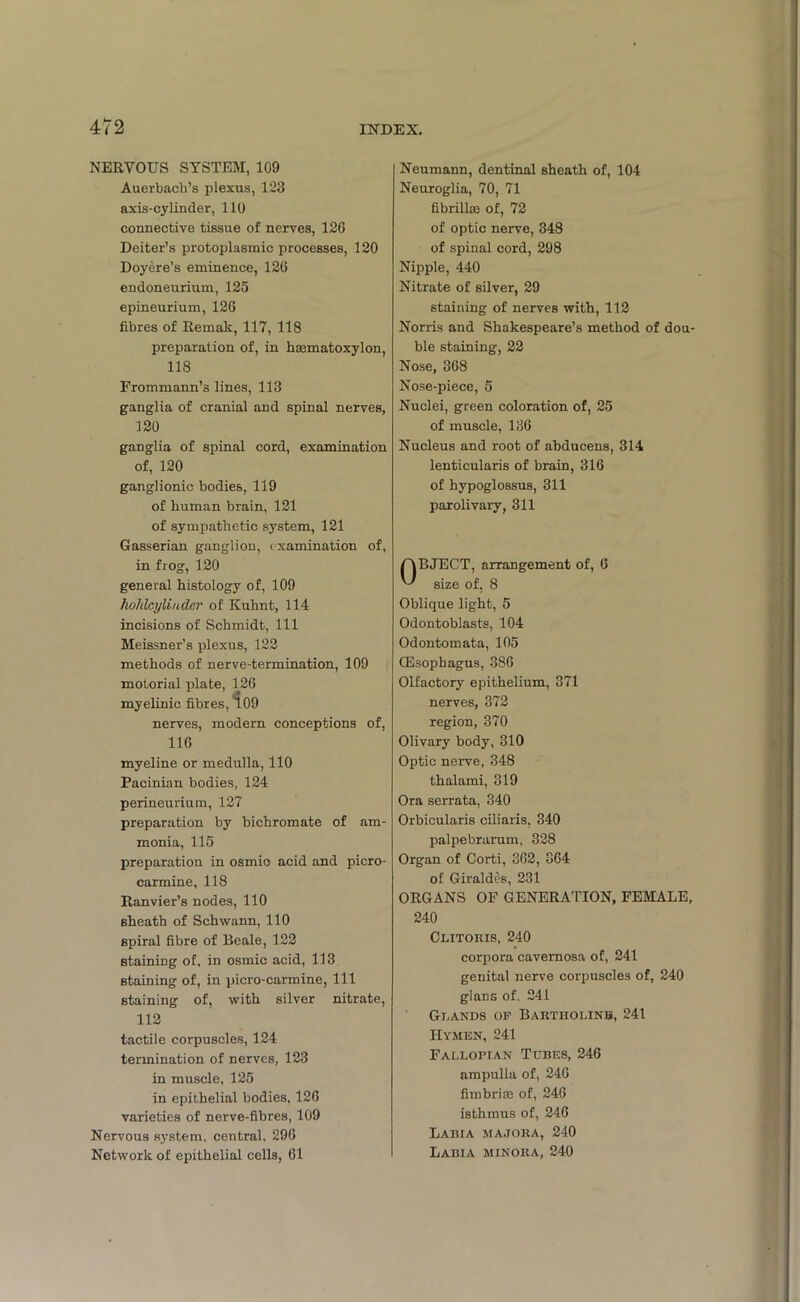 NERVOUS SYSTEM, 109 Auerbach’s plexus, 123 axis-cylinder, 110 connective tissue of nerves, 12G Deiter’s protoplasmic processes, 120 Doyere’s eminence, 126 endoneurium, 125 epineurium, 126 fibres of Remak, 117, 118 preparation of, in haematoxylon, 118 Frommann’s lines, 113 ganglia of cranial and spinal nerves, 120 ganglia of spinal cord, examination of, 120 ganglionic bodies, 119 of human brain, 121 of sympathetic system, 121 Gasserian ganglion, examination of, in frog, 120 general histology of, 109 holilcylinder of Kuhnt, 114 incisions of Schmidt, 111 Meissner’s plexus, 122 methods of nerve-termination, 109 motorial plate, 126 myelinic fibres, 109 nerves, modern conceptions of, 116 myeline or medulla, 110 Pacinian bodies, 124 perineurium, 127 preparation by bichromate of am- monia, 115 preparation in osmio acid and picro- carmine, 118 Ranvier’s nodes, 110 sheath of Schwann, 110 spiral fibre of Beale, 122 staining of. in osmic acid, 113 staining of, in picro-carmine, 111 staining of, with silver nitrate, 112 tactile corpuscles, 124 termination of nerves, 123 in muscle, 125 in epithelial bodies, 126 varieties of nerve-fibres, 109 Nervous system, central, 296 Network of epithelial cells, 61 Neumann, dentinal sheath of, 104 Neuroglia, 70, 71 fibrillse of, 72 of optic nerve, 348 of spinal cord, 298 Nipple, 440 Nitrate of silver, 29 staining of nerves with, 112 Norris and Shakespeare’s method of dou- ble staining, 22 Nose, 368 Nose-piece, 5 Nuclei, green coloration of, 25 of muscle, 136 Nucleus and root of abducens, 314 lenticularis of brain, 316 of hypoglossus, 311 parolivary, 311 OBJECT, arrangement of, 6 size of, 8 Oblique light, 5 Odontoblasts, 104 Odontomata, 105 (Esophagus, 386 Olfactory epithelium, 371 nerves, 372 region, 370 Olivary body, 310 Optic nerve, 348 thalami, 319 Ora serrata, 340 Orbicularis eiliaris, 340 palpebrarum, 328 Organ of Corti, 362, 364 of Giraldes, 231 ORGANS OF GENERATION, FEMALE, 240 Clitoris, 240 corpora cavernosa of, 241 genital nerve corpuscles of, 240 glans of, 241 Glands of Bartiiolinb, 241 Hymen, 241 Fallopian Tcbes, 246 ampulla of, 246 fimbriae of, 246 isthmus of, 246 Labia majora, 240 Labia minora, 240