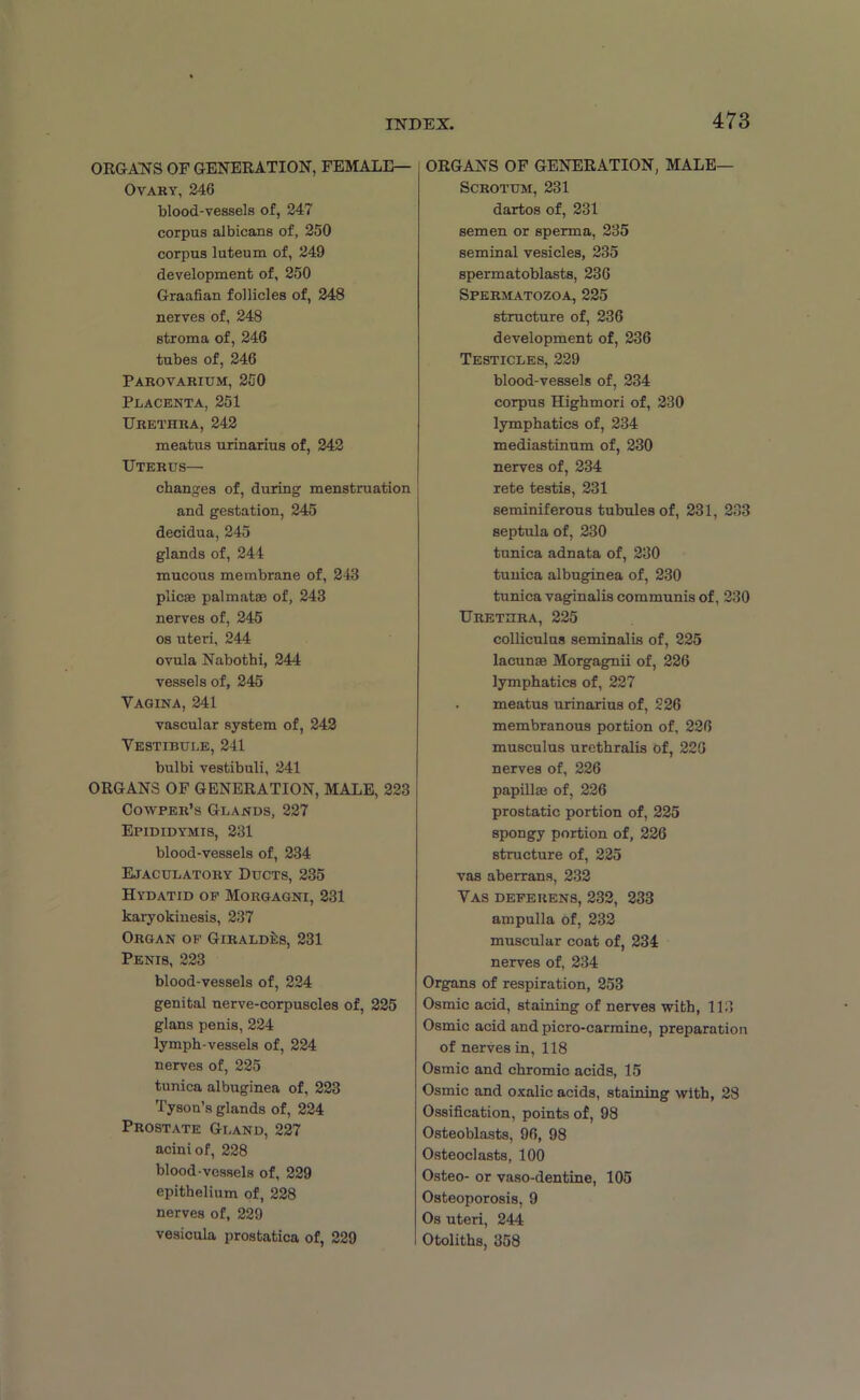 ORGANS OF GENERATION, FEMALE— Ovary, 246 blood-vessels of, 247 corpus albicans of, 250 corpus luteum of, 249 development of, 250 Graafian follicles of, 248 nerves of, 248 stroma of, 246 tubes of, 246 Parovarium, 250 Placenta, 251 Urethra, 242 meatus urinarius of, 242 Uterus— changes of, during menstruation and gestation, 245 decidua, 245 glands of, 244 mucous membrane of, 243 plicae palmatae of, 243 nerves of, 245 os uteri, 244 ovula Nabothi, 244 vessels of, 245 Vagina, 241 vascular system of, 242 Vestibule, 241 bulbi vestibuli, 241 ORGANS OF GENERATION, MALE, 223 Cowper’s Glands, 227 Epididymis, 231 blood-vessels of, 234 Ejaculatory Ducts, 235 Hydatid op Morgagni, 231 karyokinesis, 237 Organ op Girald4:s, 231 Penis, 223 blood-vessels of, 224 genital nerve-corpuscles of, 225 glans penis, 224 lymph-vessels of, 224 nerves of, 225 tunica albuginea of, 223 Tyson’s glands of, 224 Prostate Gland, 227 acini of, 228 blood-vessels of, 229 epithelium of, 228 nerves of, 229 vesicula prostatica of, 229 ORGANS OF GENERATION, MALE— Scrotum, 231 dartos of, 231 semen or sperma, 235 seminal vesicles, 235 spermatoblasts, 236 Spermatozoa, 225 structure of, 236 development of, 236 Testicles, 229 blood-vessels of, 234 corpus Highmori of, 230 lymphatics of, 234 mediastinum of, 230 nerves of, 234 rete testis, 231 seminiferous tubules of, 231, 233 septula of, 230 tunica adnata of, 230 tunica albuginea of, 230 tunica vaginalis communis of, 230 Urethra, 225 colliculus seminalis of, 225 lacunas Morgagnii of, 226 lymphatics of, 227 . meatus urinarius of, 226 membranous portion of, 226 musculus urethralis of, 226 nerves of, 226 papillas of, 226 prostatic portion of, 225 spongy portion of, 226 structure of, 225 vas aberrans, 232 Vas deferens, 232, 233 ampulla of, 232 muscular coat of, 234 nerves of, 234 Organs of respiration, 253 Osmic acid, staining of nerves with, 113 Osmic acid and picro-carmine, preparation of nerves in, 118 Osmic and chromic acids, 15 Osmic and oxalic acids, staining with, 28 Ossification, points of, 98 Osteoblasts, 96, 98 Osteoclasts, 100 Osteo- or vaso-dentine, 105 Osteoporosis, 9 Os uteri, 244 Otoliths, 358
