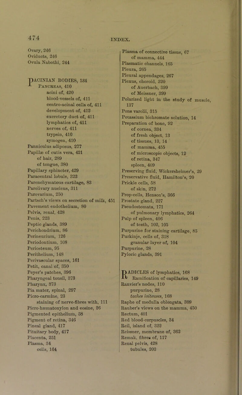 Ovary, 246 Oviducts, 246 Ovula Nabothi, 244 pACINIAN BODIES, 124 4 Pancreas, 410 acini of, 420 blood-vessels of, 411 centro-acinal cells of, 411 development of, 412 excretory duct of, 411 lymphatics of, 411 nerves of, 411 trypsin, 410 zymogen, 410 Panniculus adiposus, 277 Papillae of cutis vera, 421 of hair, 289 of tongue, 380 Papillary sphincter, 429 Paracentral lobule, 323 Parenchymatous cartilage, 83 Parolivary nucleus, 311 Parovarium, 250 Partsch’s views on secretion of milk, 451 Pavement endothelium, 80 Pelvis, renal, 428 Penis, 223 Peptic glands, 389 Perichondrium, 86 Perineurium, 126 Periodontium, 108 Periosteum, 95 Perithelium, 148 Perivascular spaces, 161 Petit, canal of, 350 Peyer’s patches, 396 Pharyngeal tonsil, 373 Pharynx, 373 Pia mater, spinal, 297 Piero-carmine, 23 staining of nerve-fibres with, 111 Picro-hsematoxylon and eosine, 26 Pigmented epithelium, 58 Pigment of retina, 346 Pineal gland, 417 Pituitary body, 417 Placenta, 251 Plasma, 34 cells, 164 Plasma of connective tissue, 67 of mamma, 444 Plasmatic channels, 165 Pleura, 265 Pleural appendages, 267 Plexus, choroid, 320 of Auerbach, 399 of Meissner, 399 Polarized light in the study of muscle, 137 Pons varolii, 315 Potassium bichromate solution, 14 Preparation of bone, 92 of cornea, 334 of fresh object, 13 of tissues, 13, 14 of mamma, 455 of microscopic objects, 12 of retina, 347 spleen, 409 Preserving fluid, Wickersheimer’s, 29 Preservative fluid, Hamilton’s, 20 Prickle cells, 58 of skin, 272 Prop-cells, Henson’s, 366 Prostate gland, 227 Pseudostomata, 171 of pulmonary lymphatics, 264 Pulp of spleen, 406 of teeth, 102, 105 Purpurine for staining cartilage, 85 Purkinje, cells of, 318 granular layer of, 104 Purpurine, 28 Pyloric glands, 391 Radicles of lymphatics, 168 Ramification of capillaries, 149 Ranvier’s nodes, 110 purpurine, 28 taches laiteuses, 168 Raphe of medulla oblongata, 309 Rauber’s views on the mamma, 450 Rectum, 401 Red blood-corpuscles, 34 Reil, island of, 322 Reissner, membrane of, 362 Remak, fibres of, 117 Renal pelvis, 428 tubules, 203