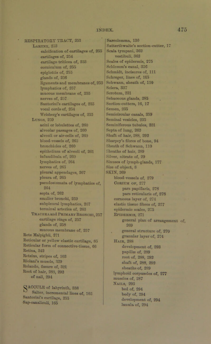 RESPIRATORY TRACT, 253 Larynx, 253 calcification of cartilages of, 255 cartilages of, 254 cartilago triticea of, 253 comiculum of, 255 epiglottis of, 255 glands of, 256 ligaments and membranes of, 253 lymphatics of, 257 mucous membrane of, 255 nerves of, 257 Santorini’s cartilages of, 255 vocal cords of, 254 Wrisberg’s cartilages of, 255 Lungs, 259 acini or lobulettes of, 260 alveolar passages of, 260 alveoli or air-cells of, 260 blood-vessels of, 263 bronchioles of, 260 epithelium of alveoli of, 261 infundibula of, 260 lymphatics of, 264 nerves of, 265 pleural appendages, 267 pleura of, 265 pseudostomata of lymphatics of, 264 septa of, 262 smaller bronchi, 259 subpleural lymphatics, 207 terminal arteries of, 263 Trachea and Primary Bronchi, 257 cartilage rings of, 257 glands of, 258 mucous membrane of, 257 Rete Malpighii, 271 Reticular or yellow elastic cartilage, 85 Reticular form of connective-tissue, 60 Retina, 342 Retzius, stripes of, 103 Riolani’s muscle, 329 Rolando, fissure of, 321 Root of hair, 288, 292 of nail, 294 gACCTTLE of labyrinth, 358 Salter, incremental lines of, 105 Santorini’s cartilage, 255 Sap-canal iculi, 1G5 Sarcolemma, 130 Satterthwaite’s section-cutter, 17 Scala tympani, 362 vestibuli, 362 Scales of epidermis, 275 Schlemm’s canal, 336 Schmidt, incisures of, 111 Schreger, lines of, 105 Schwann, sheath of, 110 Sclera, 337 Scrotum, 231 Sebaceous glands, 285 Section-cutters, 16, 17 Semen, 235 Semicircular canals, 359 Seminal vesicles, 235 Seminiferous tubules, 231 Septa of lung, 262 Shaft of hair, 288, 292 Sharpey’s fibres of bone, 94 Sheath of Schwann, 110 Sheaths of hair, 289 Silver, nitrate of, 29 Sinuses of lymph-glands, 177 Size of object, 8 SKIN, 269 t blood-vessels of, 279 Corium of, 277 pars papillaris, 278 pars reticularis of, 278 corneous layer of, 274 elastic tissue fibres of, 277 epidermic scales, 275 Epidermis, 271 general plan of arrangement of, 269 , general structure of, 270 granular layer of, 274 Hair, 288 development of, 293 papillm of, 289 root of, 288, 292 shaft of, 288. 292 sheaths of, 289 lymphoid corpuscles of, 277 muscles of, 287 Nails, 293 bed of, 294 body of, 294 development of, 294 luuula of, 294