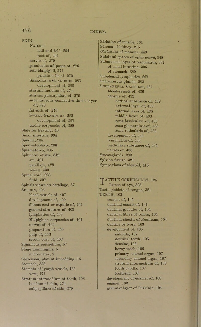 47G SKIN— Nails— nail and fold, 294 root of, 294 nerves of, 279 panniculus adiposus of, 276 rete Malpighii, 271 prickle cells of, 272 Sebaceous Glands of, 285 development of, 286 stratum lucidum of, 274 stratum subpapillare of, 279 subcutaneous connective-tissue layer of, 278 fat-cells of, 276 Sweat-Glands of, 282 development of, 285 tactile corpuscles of, 280 Slide for heating, 40 Small intestine, 394 Sperma, 235 Spermatoblasts, 236 Spermatozoa, 235 Sphincter of iris, 342 ani, 401 papillary, 429 vesicae, 430 Spinal cord, 298 fluid, 397 Spina’s views on cartilage, 87 Spleen, 403 blood-vessels of, 407 development of, 409 fibrous coat or capsule of, 404 general structure of, 403 lymphatics of, 409 Malpighian corpuscles of, 404 nerves of, 409 preparation of, 409 pulp of, 406 serous coat of, 403 Squamous epithelium, 57 Stage diaphragms, 5 micrometer, 7 Stevenson, plan of imbedding, 16 Stomach, 388 Stomata of lymph-vessels, 165 vera, 171 Stratum intermedium of tooth, 108 lucidum of skin, 274 subpapillare of skin, 279 Striation of muscle, 131 Stroma of kidney, 215 Stutzzellen of mamma, 449 Subdural spaces of optic nerve, 348 Submucous layer of oesophagus, 387 of small intestine, 396 of stomach, 380 Subpleural lymphatics, 267 Sudoriferous glands, 282 Suprarenal Capsules, 431 blood-vessels of, 436 capsule of, 432 cortical substance of, 432 external layer of, 433 internal layer of, 435 middle layer of, 433 zona fasciculata of, 433 zona glomerulosa of, 133 zona reticularis of, 436 development of, 436 lymphatics of, 436 medullary substance of, 435 nerves of, 436 Sweat-glands, 282 Sylvian fissure, 321 Sympexions of thyroid, 415 rjlACTILE CORPUSCLES, 124 Tarsus of eye, 328 Taste-globlets of tongue, 381 TEETH, 102 cement of, 105 dentinal canals of, 104 dentinal globules of, 104 dentinal fibres of tomes, 104 dentinal sheath of Neumann, 104 dentine or ivory, 103 development of, 105 cuticula, 107 dentinal teeth, 106 dentine, 106 horny teeth, 106 primary enamel organ, 107 secondary enamel organ, 107 stratum intermedium of, 108 tooth papilla, 107 tooth-sac, 107 development of enamel of, 108 enamel, 102 granular layer of Purkinje, 104