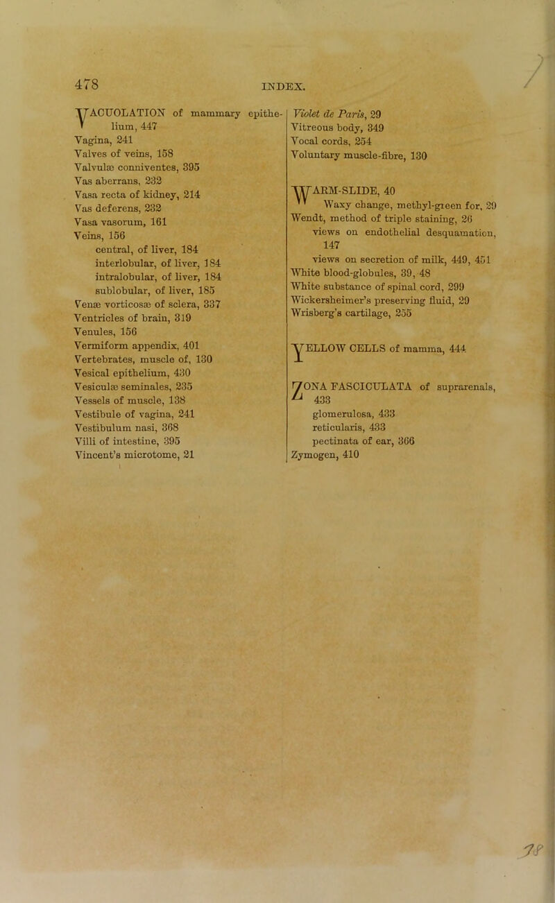 yACUOLATION of mammary epithe- lium, 447 Vagina, 241 Valves of veins, 158 Valvulae conniventes, 395 Vas aberrans, 232 Vasa recta of kidney, 214 Vas deferens, 232 Vasa vasorum, 161 Veins, 156 central, of liver, 184 interlobular, of liver, 184 intralobular, of liver, 184 sublobular, of liver, 185 Venae vorticosae of sclera, 337 Ventricles of brain, 319 Venules, 156 Vermiform appendix, 401 Vertebrates, muscle of, 130 Vesical epithelium, 430 Vesiculae seminales, 235 Vessels of muscle, 138 Vestibule of vagina, 241 Vestibulum nasi, 368 Villi of intestine, 395 Vincent’s microtome, 21 Violet de Paris, 29 Vitreous body, 349 Vocal cords, 254 Voluntary muscle-fibre, 130 ARM-SLIDE, 40 Waxy change, methyl-gieen for, 29 Wendt, method of triple staining, 26 views on endothelial desquamation, 147 views on secretion of milk, 449, 451 White blood-globules, 39, 48 White substance of spinal cord, 299 Wickersheimer’s preserving fluid, 29 Wrisberg’s cartilage, 255 YELLOW CELLS of mamma, 444 ZONA FASCICULATA of suprarenals, 433 glomerulosa, 433 reticularis, 433 pectinata of ear, 366 Zymogen, 410