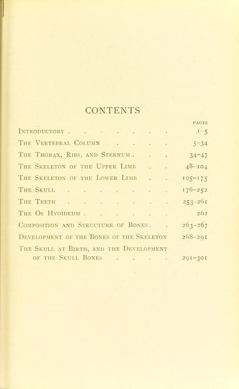 CONTENTS Introductory PAGES The Vertebrae Column 5-34 The Thorax, Ribs, and Sternum . 34-47 The Skeleton of the Upper Limb 48-104 The Skeleton of the Lower Limb 105-T75 The Skull ...... 176-252 THE Teeth 253-261 The Os Hyoideu.m 262 Composition and Structure of Bones . 263-267 Development of the Bonks of the Skeleton 268-291 'I’he Skull at Birth, and the Development OF THE Skull Bones .... 291-301