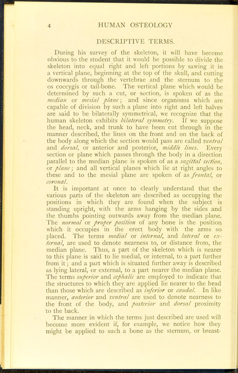 DESCRIPTIVE TERMS. During his survey of the skeleton, it will have become obvious to the student that it would be possible to divide the skeleton into equal right and left portions by sawing it in a vertical plane, beginning at the top of the skull, and cutting downwards through the vertebrae and the sternum to the os coccygis or tail-bone. The vertical plane which would be determined by such a cut, or section, is spoken of as the median or mesial plane; and since organisms which are capable of division by such a plane into right and left halves are said to be bilaterally symmetrical, we recognize that the human skeleton exhibits bilateral symmetry. If we suppose the head, neck, and trunk to have been cut through in the manner described, the lines on the front and on the back of the body along which the section would pass are called ventral and dorsal, or anterior and posterior, middle lines. Every section or plane which passes through the body in a direction parallel to the median plane is spoken of as a sagittal section, or plane] and all vertical planes which lie at right angles to these and to the mesial plane are spoken of as frontal, or coronal. It is important at once to clearly understand that the various parts of the skeleton are described as occupying the positions in which they are found when the subject is standing upright, with the arms hanging by the sides and the thumbs pointing outwards away from the median plane. The norJiml or proper position of any bone is the position which it occupies in the erect body with the arms so placed. The terms medial or mter7ial, and lateral or ex- terfial, are used to denote nearness to, or distance from, the median plane. Thus, a part of the skeleton which is nearer to this plane is said to lie medial, or internal, to a part further from it; and a part which is situated further away is described as lying lateral, or external, to a part nearer the median plane. The terms supeidor and cephalic are employed to indicate that the structures to which they are applied lie nearer to the head than those which are described as inferior or caudal. In like manner, a7iterior and ve7itral are used to denote nearness to the front of the body, and poste7-ior and do7sal proximity to the back. The manner in which the terms just described are used will become more evident if, for example, we notice how they might be applied to such a bone as the sternum, or breast-