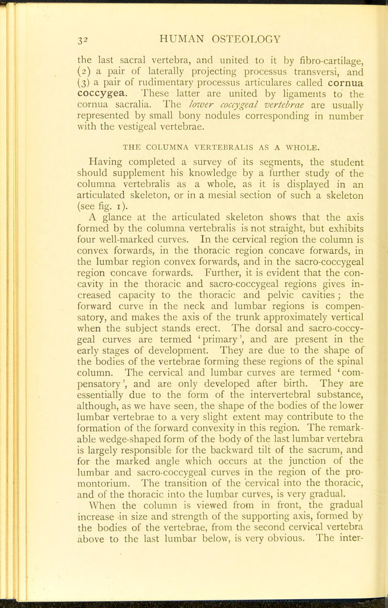 the last sacral vertebra, and united to it by fibro-cartilage, (2) a pair of laterally projecting processus transversi, and (3) a pair of rudimentary processus articulares called cornua coccygea. These latter are united by ligaments to the cornua sacralia. The Io7ver coccygeal vertebrae are usually represented by small bony nodules corresponding in number with the vestigeal vertebrae. THE COLUMNA VERTEBRALIS AS A WHOLE. Having completed a survey of its segments, the student should supplement his knowledge by a further study of the columna vertebralis as a whole, as it is displayed in an articulated skeleton, or in a mesial section of such a skeleton (see fig. i). A glance at the articulated skeleton shows that the axis formed by the columna vertebralis is not straight, but exhibits four well-marked curves. In the cervical region the column is convex forwards, in the thoracic region concave forwards, in the lumbar region convex forwards, and in the sacro-coccygeal region concave forwards. Further, it is evident that the con- cavity in the thoracic and sacro-coccygeal regions gives in- creased capacity to the thoracic and pelvic cavities; the forward curve in the neck and lumbar regions is compen- satory, and makes the axis of the trunk approximately vertical when the subject stands erect. The dorsal and sacro-coccy- geal curves are termed ‘ primary ’, and are present in the early stages of development. They are due to the shape of the bodies of the vertebrae forming these regions of the spinal column. The cervical and lumbar curves are termed ‘com- pensatory’, and are only developed after birth. They are essentially due to the form of the intervertebral substance, although, as we have seen, the shape of the bodies of the lower lumbar vertebrae to a very slight extent may contribute to the formation of the forward convexity in this region. The remark- able wedge-shaped form of the body of the last lumbar vertebra is largely responsible for the backward tilt of the sacrum, and for the marked angle which occurs at the junction of the lumbar and sacro-coccygeal curves in the region of the pro- montorium. The transition of the cervical into the thoracic, and of the thoracic into the lumbar curves, is very gradual. When the column is viewed from in front, the gradual increase in size and strength of the supporting axis, formed by the bodies of the vertebrae, from the second cervical vertebra above to the last lumbar below, is very obvious. The inter-