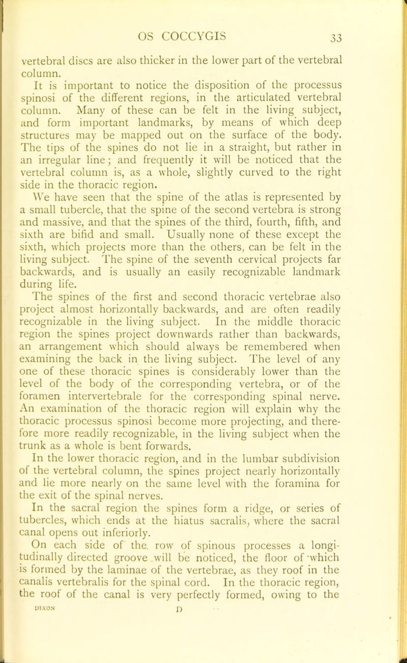 vertebral discs are also thicker in the lower part of the vertebral column. It is important to notice the disposition of the processus spinosi of the different regions, in the articulated vertebral column. Many of these can be felt in the living subject, and form important landmarks, by means of which deep structures may be mapped out on the surface of the body. The tips of the spines do not lie in a straight, but rather in an irregular line; and frequently it will be noticed that the vertebral column is, as a whole, slightly curved to the right side in the thoracic region. ^\e have seen that the spine of the atlas is represented by a small tubercle, that the spine of the second vertebra is strong and massive, and that the spines of the third, fourth, fifth, and si.xth are bifid and small. Usually none of these except the sixth, which projects more than the others, can be felt in the living subject. The spine of the seventh cervical projects far backwards, and is usually an easily recognizable landmark during life. The spines of the first and second thoracic vertebrae also project almost horizontally backwards, and are often readily recognizable in the living subject. In the middle thoracic region the spines project downwards rather than backwards, an arrangement which should always be remembered when e.xamining the back in the living subject. The level of any one of these thoracic spines is considerably lower than the level of the body of the corresponding vertebra, or of the foramen intervertebrale for the corresponding spinal nerve. An examination of the thoracic region will explain why the thoracic processus spinosi become more projecting, and there- fore more readily recognizable, in the living subject when the trunk as a whole is bent forwards. In the lower thoracic region, and in the lumbar subdivision of the vertebral column, the spines project nearly horizontally and lie more nearly on the same level with the foramina for the exit of the spinal nerves. In the sacral region the spines form a ridge, or series of tubercles, which ends at the hiatus sacralis, where the sacral canal opens out inferiorly. On each side of the. row of spinous processes a longi- tudinally directed groove .will be noticed, the floor of ‘which is formed by the laminae of the vertebrae, as they roof in the canalis vertebralis for the spinal cord. In the thoracic region, the roof of the canal is very perfectly formed, owing to the o UIXON