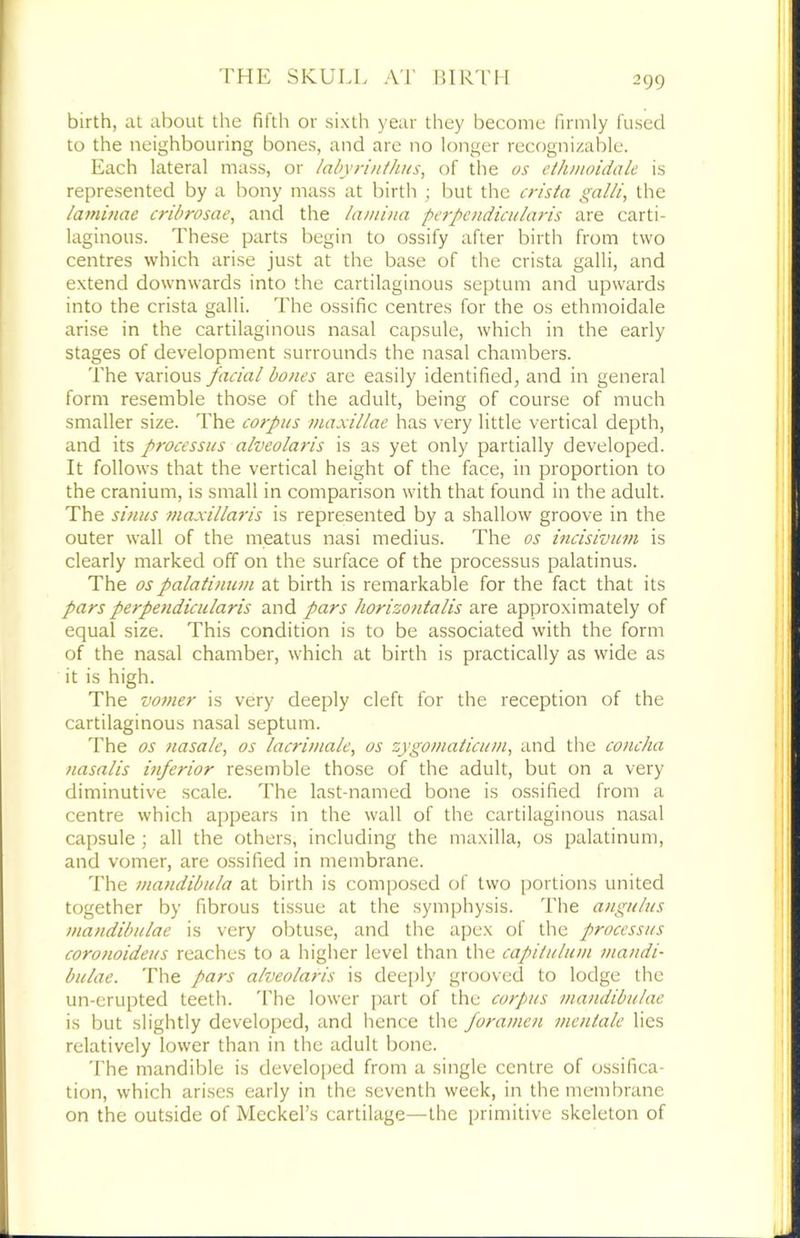 birth, at about the fifth or sixth year they become firmly fused to the neighbouring bones, and are no longer recognizable. Each lateral mass, or lahyrintlms, of the os etJunoidak is represented by a bony mass at birth ; but the crista galii, the laminae cribrosae, and the lami)ia perpendicularis are carti- laginous. These parts begin to ossify after birth from two centres which arise just at the base of the crista galli, and extend downwards into the cartilaginous septum and upwards into the crista galli. The ossific centres for the os ethmoidale arise in the cartilaginous nasal capsule, which in the early stages of development surrounds the nasal chambers. The various facial bones are easily identified, and in general form resemble those of the adult, being of course of much smaller size. The corpus maxillae has very little vertical depth, and its processus alveolaris is as yet only partially developed. It follows that the vertical height of the face, in proportion to the cranium, is small in comparison with that found in the adult. The sinus maxillaris is represented by a shallow groove in the outer wall of the meatus nasi medius. The os incisivum is clearly marked off on the surface of the processus palatinus. The ospalatinum at birth is remarkable for the fact that its pars perpendicularis and pars horizontalis are approximately of equal size. This condition is to be associated with the form of the nasal chamber, which at birth is practically as wide as it is high. The votner is very deeply cleft for the reception of the cartilaginous nasal septum. The os nasale, os lacrimale, os zygomaiicum, and the concha nasalis itiferior resemble those of the adult, but on a very diminutive scale. The last-named bone is ossified from a centre which appears in the wall of the cartilaginous nasal capsule ; all the others, including the maxilla, os palatinum, and vomer, are ossified in membrane. The mandibula at birth is composed of two portions united together by fibrous tissue at the symphysis. The angulus mandibulae is very obtuse, and the apex of the processus coronoideus reaches to a higher level than the capilulum nia/idi- bulae. The pars alveolaris is deeply grooved to lodge the un-erupted teeth. 'I'he lower part of the corpus mandibulae is but slightly developed, and hence the foramen mentale lies relatively lower than in the adult bone. The mandible is develo[)ed from a single centre of ossifica- tion, which arises early in the seventh week, in the membrane on the outside of Meckel’s cartilage—the primitive skeleton of