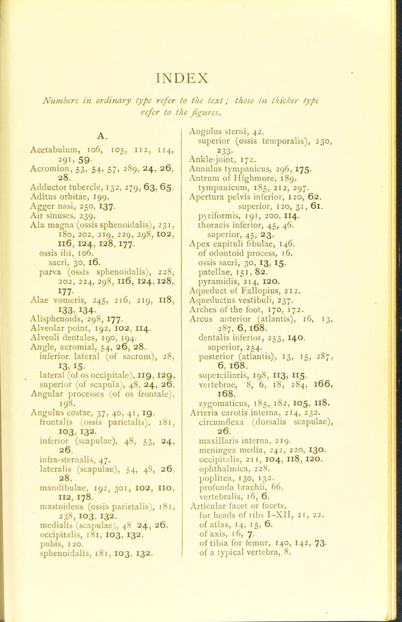 INDEX Numbers in ordinary type refer to the text; those in thicker type refer to the figures. A. Acetabulum, io6, 105, 112, 114, 29'. 59- Acromion, 53, 54, 57, 289, 24, 26, 28. Adductor tubercle, 132, 279, 63, 65. Aditus orbitae, 199. Agger nasi, 250, 137. Air sinuses, 239. Ala magna (ossis sphenoidalis), 231, 180, 202, 219, 229, 298, 102, I16, 124, 128, 177. ossis ilii, 106. sacri, 30, 16. parva (ossis sphenoidalis), 228, 202, 224, 298, I16, 124,128, 177. Alae vomeris, 245, 216, 219, I18, 133,134- Alisphenoids, 298, 177. Alveolar point, 192, 102, II4. Alveoli dentales, 190, 194. Angle, acromial, 54, 26, 28. inferior lateral (of sacrum), 28, 13, 15- lateral (of os occipitale), I19, 129. superior (of scapula), 48, 24, 26. Angular processes (of os frontale), 198. Angulus costae, 37, 40, 41, 19. frontalis (ossis parietalis), iSi, 103, 132. inferior (scapulae), 48, 53, 24, 26. infra-sternalis, 47. lateralis (scapulae), 54, 48, 26, 28. mandibulae, 192, 301, 102, lio, 112, 178. mastoideus (ossis parietalis), 181, 238, 103, 132. medialis (scapulae), 48 24, 26. occipitalis, i8i, 103, 132. pubis, 120. sphenoidalis, 181, 103, 132. Angulus steriii, 42. superior (ossis temporalis), 230, 2 33- Ankle-joint, 172. Annulus tj-mpanieus, 296, 175. Antrum of Highmore, 189. tympanicum, 185, 212, 297. Apertura pelvis inferior, 120, 62. superior, 120, 31, 61. pyriformis, 191, 200, 114. thoracis inferior, 45, 46. superior, 45, 23. Apex capituli fibulae, 146. of odontoid process, 16. ossis sacri, 30, 13, 15- patellae, 151, 82. pyramidis, 214, 120. Aqueduct of Fallopius, 212. Aqueductus vestibuli, 237. Arches of the foot, 170, 172. Arcus anterior (atlantis), 16, 13, 287, 6,168. dentalis inferior, 253, 140, superior, 254. posterior (atlantis), 13, 15, 287, 6,168. superciliaris, 198, I13, II5. vertebrae, 8, 6, 18, 284, 166, 168. zygomaticus, 185, 182, 105, I18. Arteria carotis interna, 214, 232. circumflexa (dorsalis scapulae), 26. maxillaris interna, 2ig. meningea media, 242, 220, 130. occipitalis, 211, 104, I18, 120. ophthalmica, 228. poplitea, 130, 132. profunda brachii, 66. vertebralis, 16, 6. Articular facet or facets, for heads of ribs I-XIl, 21, 22. of atlas, 14, 15, 6. of axis, 16, 7. of tibia for femur, 140, 142, 73. of a typical vertebra, 8.