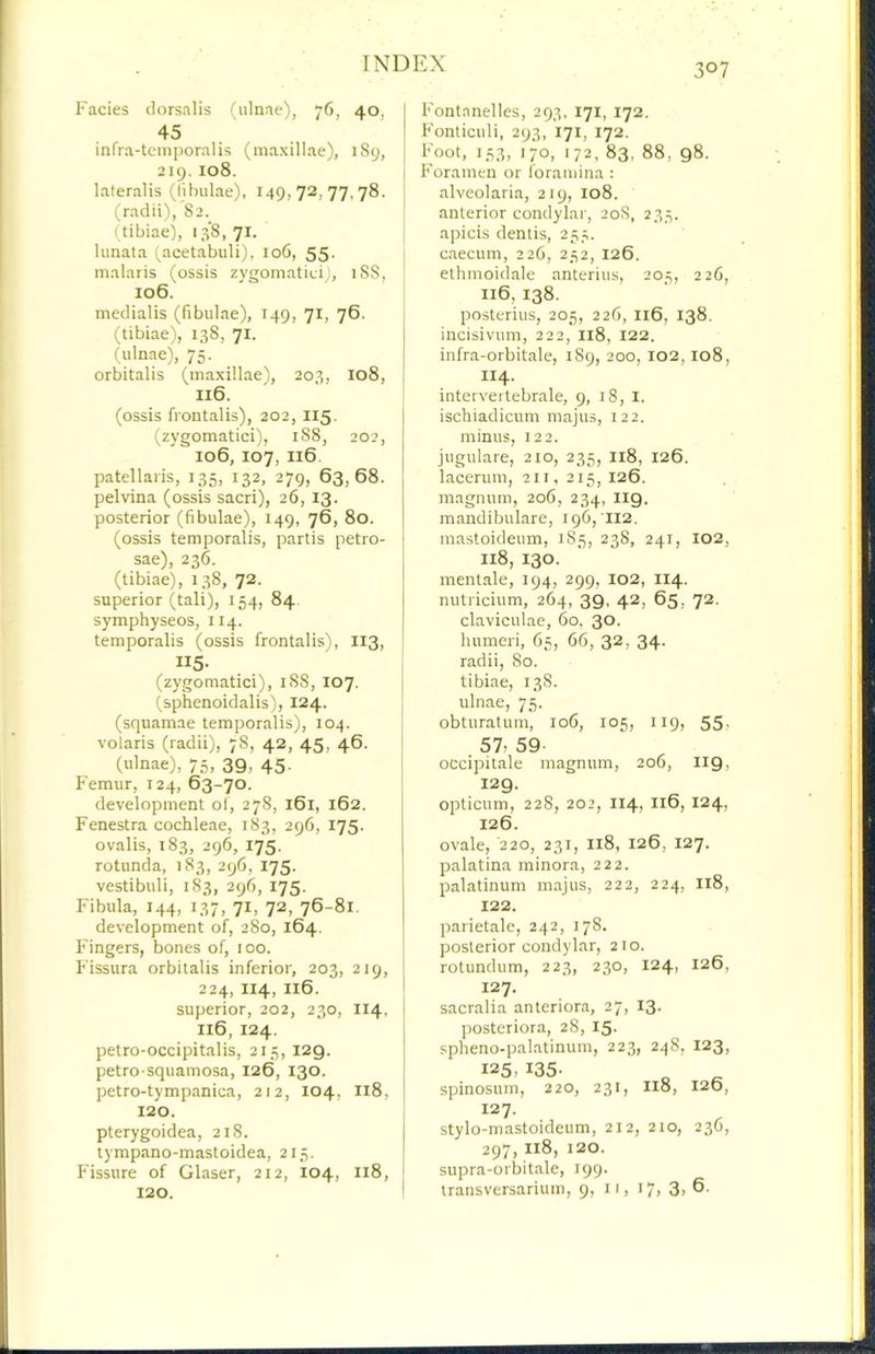 Fades dorsalis (ulnae), 76, 40, 45 infra-tcm])oralis (maxillae), 1S9, 219, 108. lateralis (lilnilae), 149,72,77.78. (radii),'82. (tibiae), 138,71. lunata (.acetabuli), 106, 55. malaris (ossis zygomatiei), 18S, 106. medialis (fibulae), 149, 71, 76. (tibiae), 138, 71. (ulnae), 75. orbitalis (maxillae), 203, 108, I16. (ossis frontalis), 202, I15, (zygomatici), 1S8, 202, 106, 107, 116. patellaiis, 135, 132, 279, 63,68. pelvina (ossis sacri), 26, 13. posterior (fibulae), 149, 76, 80. (ossis temporalis, partis petro- sae), 236. (tibiae), 138, 72. superior (tali), 154, 84 symphyseos, 114. temporalis (ossis frontalis), 113, II5- (zygomatid), iS8, 107. (sphenoidalis), 124. (squamae temporalis), 104. volaris (radii), 78, 42, 45, 46. I (ulnae), 75, 39, 45. Femur, 124, 63-70. development of, 278, 161, 162. Fenestra cochleae, 183, 296, 175. ovalis, 183, 296, 175. rotunda, 183, 296, 175. vestibuli, 1S3, 296, 175. Fibula, 144, 137, 71, 72, 76-81. development of, 280, 164. Fingers, bones of, too. Fissura orbitalis inferior, 203, 219, 224, II4, I16. superior, 202, 230, I14, I16, 124. petro-occipitalis, 21.3, 129. petro-squamosa, 126, 130. petro-tympanica, 212, 104, 118, 120. pterygoidea, 218. tympano-mastoidea, 215. Fissure of Glaser, 212, 104, 118, 120. Fontanelles, 293, 171, 172. Fonticuli, 293, 171, 172. I l(oot, 153, 170, 172, 83, 88, 98. I Foramen or foramina : j alveolaria, 219, 108. anterior condylar, 20S, 23.3. I apicis dentis, 25.;. caecum, 226, 252, 126. j ethmoidale anterius, 203, 226, 116, 138. I posterius, 205, 226, 116, 138. incisivum, 222, 118, 122. ! infra-orbitale, 189, 200, 102,108, I IH- ; intervertebrale, 9, 18, i. ischiadicum majus, 122. minus, 122. jugulare, 210, 235, I18, 126. lacerum, 211, 215, 126. magnum, 206, 234, II9. mandibulare, 190,112. mastoideiim, 183, 238, 241, 102, I18, 130. ment.ale, 194, 299, 102, II4. nutricium, 264, 39, 42, 65, 72. claviculae, 60. 30. humeri, 65, 66, 32, 34. radii, 80. tibiae, 138. ulnae, 75. obturatum, 106, 105, 119, 55> . 57, 59- ocdpitale magnum, 206, I19, 129. opticum, 228, 202, 114, 116, 124, 126. ovale, 220, 231, I18, 126, 127. palatina minora, 222. palatinum majus, 222, 224, 118, 122. parietale, 242, 178. posterior condylar, 210. rotundum, 223, 230, 124, 126, 127. sacralia anteriora, 27, 13. posteriora, 28, 15. spheno-palatinum, 223, 248, 123, 125, 135- spinosum, 220, 231, I18, 126, 127. stylo-mastoideum, 212, 210, 236, 297, 118, 120. supra-orbitale, 199. transversarium, 9, 11, 17, 3, 6.