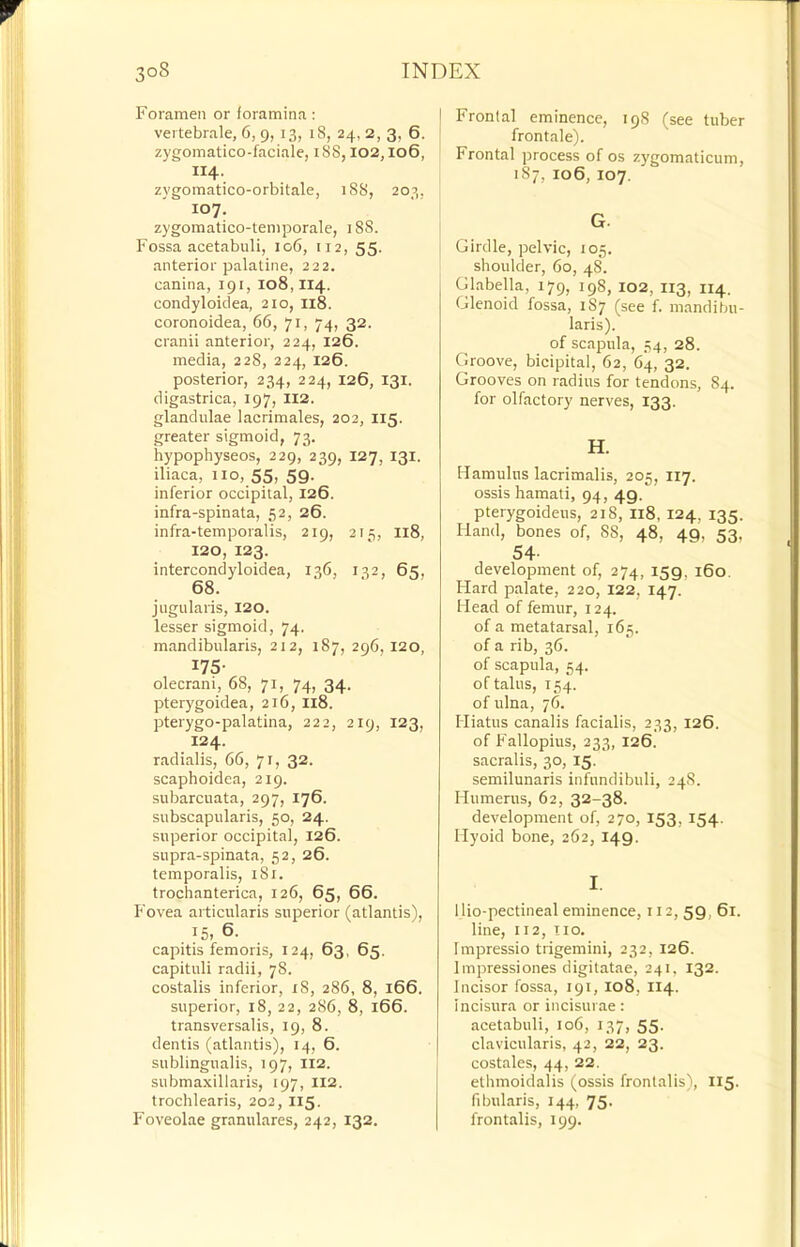 Foramen or foramina: vei tebrale, 6, 9,13, 18, 24, 2, 3, 6. zygomatico-faciale, 18S, 102,106, II4. zygomatico-orbitale, 188, 203, 107, zygomatico-temporale, 188. Fossa acetabuli, 106, 112, 55. anterior palatine, 222. canina, 191, 108,114. condyloidea, 210, I18. coronoidea, 66, 71, 74, 32. cranii anterior, 224, 126. media, 228, 224, 126. posterior, 234, 224, 126, 131. digastrica, 197, II2. glandulae lacrimales, 202, I15. greater sigmoid, 73. hypophyseos, 229, 239, 127, 131. iliaca, no, 55, 59. inferior occipital, 126. infra-spinata, 52, 26. infra-temporalis, 219, 215, I18, 120, 123. intercondyloidea, 136, 132, 65, 68. jugularis, 120. lesser sigmoid, 74. mandibularis, 212, 187, 296,120, 175- olecrani, 68, 71, 74, 34. pterygoidea, 216, I18. pterygo-palatina, 222, 219, 123, 124. radialis, 66, 71, 32. scaphoidea, 219. subarcuata, 297, 176. sitbscapularis, 50, 24. superior occipital, 126. supra-spinata, 52, 26. temporalis, 181. trochanterica, 126, 65, 66. Fovea articularis superior (atlantis), 15, 6. capitis femoris, 124, 63, 65. capituli radii, 78. costalis inferior, 18, 286, 8, 166. superior, 18, 22, 286, 8, 166. transversalis, 19, 8. dentis (atlantis), 14, 6. sublingualis, 197, 112. submaxillaris, 197, II2. trochlearis, 202, II5. Foveolae granulares, 242, 132. Frontal eminence, 198 (see tuber frontale). Frontal process of os zygomaticum, 187, 106, 107. G. Girdle, pelvic, 105. shoulder, 60, 48. Glabella, 179, 198, 102, I13, 114. Glenoid fossa, 187 (see f. mandibu- laris). of scapula, 54, 28. Groove, bicipital, 62, 64, 32. Grooves on radius for tendons, 84. for olfactory nerves, 133. H. Hamulus lacrimalis, 205, 117. ossis hamati, 94, 49. pterygoideus, 218, I18, 124, 135. Hand, bones of, 88, 48, 49, 53. 54- development of, 274, 159, 160. Hard palate, 220, 122, 147. Head of femur, 124. of a metatarsal, 165. of a rib, 36. of scapula, 54. of talus, 154. of ulna, 76. Hiatus canalis facialis, 233, 126. of Fallopius, 233, 126. sacralis, 30, 15. semilunaris infundibuli, 24S. Humerus, 62, 32-38. development of, 270, 153, 154. Hyoid bone, 262, 149. I. llio-pectineal eminence, 112, 59, 61. line, 112, no. Impressio trigemini, 232, 126. Impressiones digitatae, 241, 132. Incisor fossa, 191, 108, 114. incisura or incisurae: acetabuli, 106, 137, 55. clavicularis, 42, 22, 23. costales, 44, 22. ethmoidalis (ossis frontalis), 115. fibularis, 144, 75. frontalis, 199.