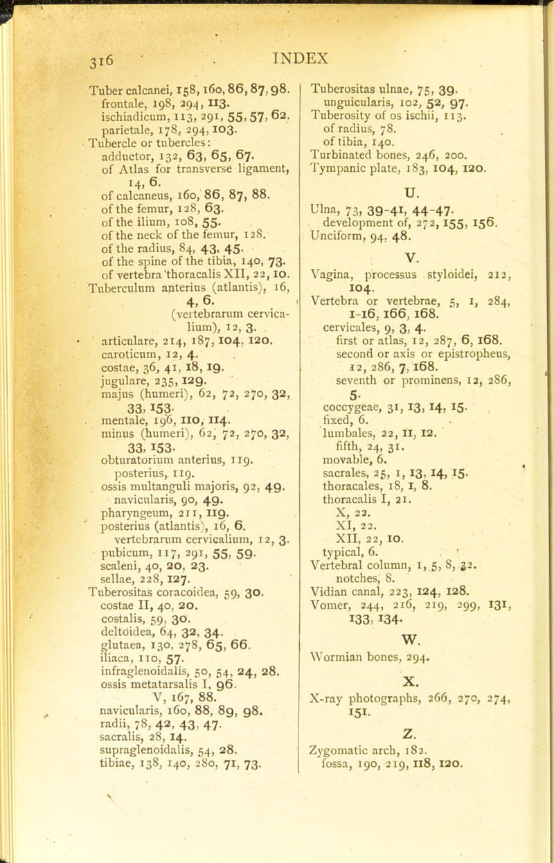 Tuber calcanei, 158,160,86,87,98. frontale, 198, 294, II3> ischiadicum, 113, 291, 55,57, 62. parietale, 178, 294,103. Tubercle or tubercles: adductor, 132, 63, 65, 67. of Atlas for transverse ligament, 14, 6. of calcaneus, 160, 86, 87, 88. of the femur, 128, 63. of the ilium, 108, 55. of the neck of the femur, 12S. of the radius, 84, 43, 45. of the spine of the tibia, 140, 73. of vertebra'thoracalis XII, 22,10. Tuberculum anterius (atlantis), 16, 4, 6. (vertebrarum cervica- lium), 12, 3. articulare, 214, 187,104, 120. caroticum, 12, 4- costae, 36, 41, 18,19. jugulare, 235,129. majus (humeri), 62, 72, 270, 32, 33,153- mentale, 196, no, 114. minus (humeri), 62, 72, 270, 32, 33, 153- obturatorium anterius, 119. posterius, 119, ossis multanguli majoris, 92, 49. navicularis, go, 49. pharyngeum, 211,119. posterius (atlantis), 16, 6. vertebrarum cervicalium, 12, 3. pubicum, 117, 291, 55, 59. scaleni, 40, 20, 23. sellae, 228, 127. Tuberositas coracoidea, 59, 30. costae II, 40, 20. costalis, 59, 30. deltoidea, 64, 32, 34. glutaea, 130, 278, 65, 66. iliaca, no, 57. infraglenoidalis, 50, 54, 24, 28. ossis metatarsalis I, 96. V, 167, 88. navicularis, 160, 88, 89, 98. radii, 78, 42, 43, 47. sacralis, 28,14. supraglenoidalis, 54, 28. tibiae, 138, 140, 2S0, 71, 73. Tuberositas ulnae, 75, 39. unguicularis, 102, 52, 97. Tuberosity of os ischii, 113. of radius, 78. of tibia, 140. Turbinated bones, 246, 200. Tympanic plate, 183, 104, 120. U. Ulna, 73, 39-41, 44-47- development of, 272,155, 156. Unciform, 94, 48. V. Vagina, processus styloidei, 212, 104. Vertebra or vertebrae, 5, i, 284, I-16, 166, 168. cervicales, 9, 3, 4. first or atlas, 12, 287, 6, 168. second or axis or epistropheus, 12, 286, 7,168. seventh or prominens, 12, 286, 5- coccygeae, 31, 13, 14, 15. fixed, 6. lumbales, 22, II, 12. fifth, 24, 31. movable, 6. sacrales, 25, i, 13, 14, 15. thoracales, 18, I, 8. thoracalis I, 21. X, 23. XI, 22. XII, 22, 10. typical, 6. Vertebral column, i, 5, S, 32. notches, 8. Vidian canal, 223, 124, 128. Vomer, 244, 216, 219, 299, 131, 133, 134- W. Wormian bones, 294. X. X-ray photographs, 266, 270, 274, 151- Z. Zygomatic arch, 1S2. fossa, 190, 219,118, 120.