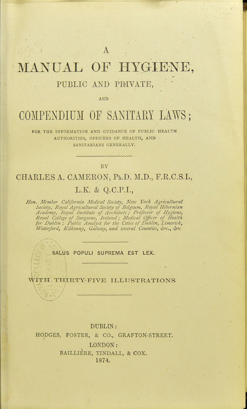 MANUAL OF HYGIENE, PUBLIC AND PMVATE, AND COMPENDIUM OF SANITARY IM; FOR THE INFORMATION AND GUIDANCE OF PUBLIC HEALTH AUTHORITIES, OFFICERS OF HEALTH, AND SANITARIANS GENERALLY. BY CHARLES A. CAMERON, Ph.D. M.D., F.R.C.S.L, L.K. & Q.C.P.I., Jlon. Metuber California Medical Society, New York Agricultural Society, Royal Agricultural Society of Belgiwn, Royal Hibernian Academy, Royal Institute of Architects; Professor of Hygiene, Royal College of Surgeons, Ireland; Medical Officer of Health for Dublin ; Public Analyst for the Cities of Dublin, liinerick, Waierford, Kilkenny, Galway, and several Counties, (S^c, 6^c. SALUS POPULI SUPREMA EST LEX. ^^TTK th/[rty-five illustrations DUBLIN: HODGES. FOSTER, & CO., GRAFTON-STREET. LONDON: BAILLIERE, TINDALL, & COX. 1874.