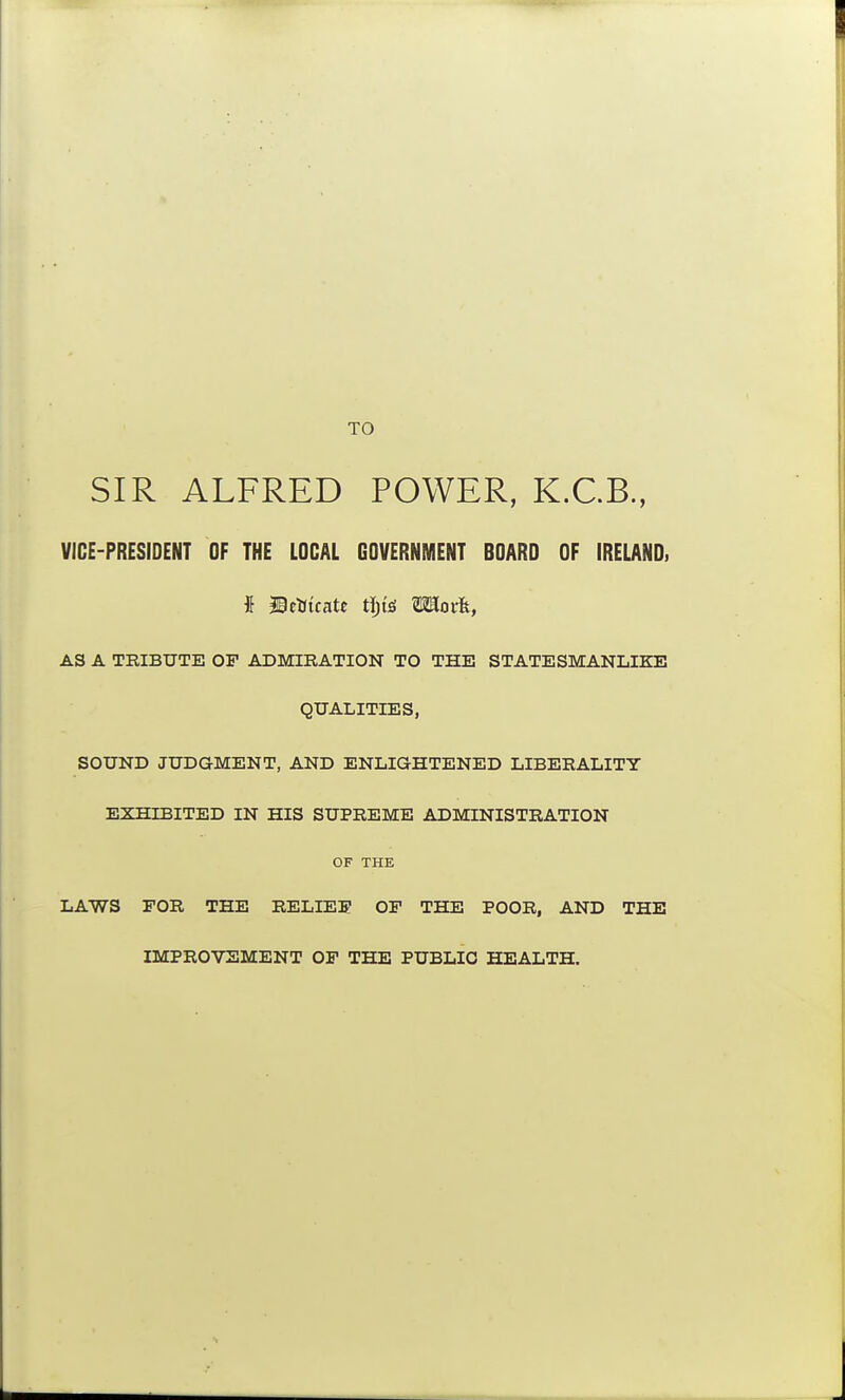 TO SIR ALFRED POWER, K.C.B., VICE-PRESIDENT OF THE LOCAL GOVERNMENT BOARD OF IRELAND. AS A TRIBUTE OF ADMIRATION TO THE STATESMANLIKE QUALITIES, SOUND JUDGMENT, AND ENLIGHTENED LIBERALITY EXHIBITED IN HIS SUPREME ADMINISTRATION OF THK LAWS FOR THE RELIEF OF THE POOR, AND THE IMPROVEMENT OF THE PUBLIC HEALTH.